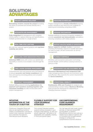Epc Capability Overview | P.04 |
SOLUTION
ADVANTAGES
INTUITIVE
INFORMATION AT THE
TOUCH OF A BUTTON
Continuous integration flows and
easy-to-use reporting functions
create a comprehensive overview of
current costs, revenues, resources
and customers-the basis for
informed and quick decisions.
FLEXIBLE SUPPORT FOR
YOUR BUSINESS
STRATEGY
This compact standard solution
supports all key processes in your
business while keeping up with your
growth objectives - all thanks to its
adaptability and scalability, keeping
in mind your growth plans.
UNCOMPROMISING
CORE BUSINESS
REQUIREMENT
You can keep all costs under control
and rely on tried-and-tested ERP
functionalities. In addition,
RheinBrücke will be at your side as a
reliable Epicor platinum partner with
an innovative and focused solution
strategy to configure the
comprehensive business solutions
Everything revolves around the project including
the ability to purchase and receive directly into a
project.
PROJECT CENTRIC SOLUTION
Project management is deeply embedded ensuring
project operations and resources are available for
planning and scheduling using Epicor APS.
Fully integrated bid management with complete
history, ability to capture drawings and specifications,
multiple quotations tied to a single project.
INTEGRATED BID MANAGEMENT
All costs are captured against projects with real-time
visibility and alerts.
REAL-TIME COST CAPTURE
Unlimited WBS levels with control over details held
and ability to record or accumulate costs through the
WBS.
MULTI-LEVEL WORK BREAKDOWN STRUCTURE
Comprehensive time and expense entry and approval
to ensure accurate and timely compliance with
time and expense recording policies and complete
cost capture.
TIME & WORK EXPENSE MANAGEMENT
Multiple billing options including applications for
payment and variations tracking together with
retentions handling are fully incorporated within
project management.
CONTRACT MANAGEMENT
Multiple methods of revenue recognition available to
provide consistent and demonstrable calculations
ensuring compliance with stated policies.
REVENUE RECOGNITION
Epicor supports multiple modes of operation
providing the flexibility required to handle fabrication
as make-to-order, off-site construction an service
management.
SUPPORT MULTIPLE MODES OF OPERATION
Workflow and transaction automation technology
provide flexible control without causing business to
grind to a halt.
FLEXIBLE CONTROLS
Document Management and integrated CAD
make managing project lifecycle documentation easy
and effective. Also supports the current requirements
for Green Initiatives.
INTEGRATED CAD AND DOCUMENT MGT
Dashboards, KPIs and Trackers for analysis and
understanding of project status. Business Modeling
tools provide the framework for responding to
changing business markets.
OPERATIONAL VISIBILITY
RESOURSE SCHEDULING
 