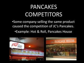 PANCAKES
COMPETITORS
•Some company selling the same product
caused the competition of JC’s Pancakes.
•Example: Hot & Roll, Pancakes House

 