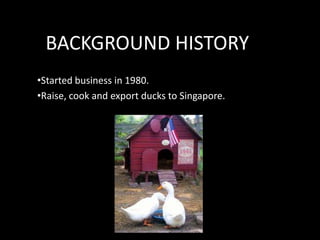 BACKGROUND HISTORY
•Started business in 1980.
•Raise, cook and export ducks to Singapore.

 