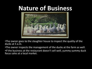 Nature of Business

•The owner goes to the slaughter house to inspect the quality of the
ducks at 5 a.m.
•The owner inspects the management of the ducks at the farm as well.
•If the business at the restaurant doesn’t sell well, yummy yummy duck
focus sales at a local market.

 