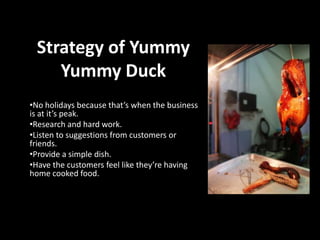 Strategy of Yummy
Yummy Duck
•No holidays because that’s when the business
is at it’s peak.
•Research and hard work.
•Listen to suggestions from customers or
friends.
•Provide a simple dish.
•Have the customers feel like they’re having
home cooked food.

 