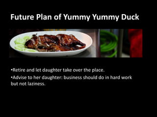 Future Plan of Yummy Yummy Duck

•Retire and let daughter take over the place.
•Advise to her daughter: business should do in hard work
but not laziness.

 