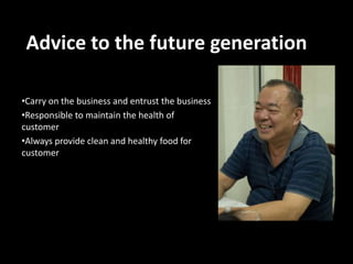 Advice to the future generation
•Carry on the business and entrust the business
•Responsible to maintain the health of
customer
•Always provide clean and healthy food for
customer

 