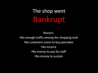 The shop went

Bankrupt
Reason:
•No enough traffic among the shopping mall
•No customers come to buy pancakes
•No income
•No money to pay for staff
•No money to sustain

 
