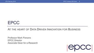EPCC
AT THE HEART OF DATA DRIVEN INNOVATION FOR BUSINESS
Professor Mark Parsons
EPCC Director
Associate Dean for e-Research
27th February 2019 1EPCC Industry DDI Event
 