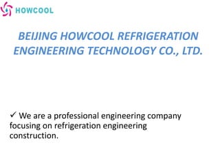 BEIJING HOWCOOL REFRIGERATION
ENGINEERING TECHNOLOGY CO., LTD.
 We are a professional engineering company
focusing on refrigeration engineering
construction.
 