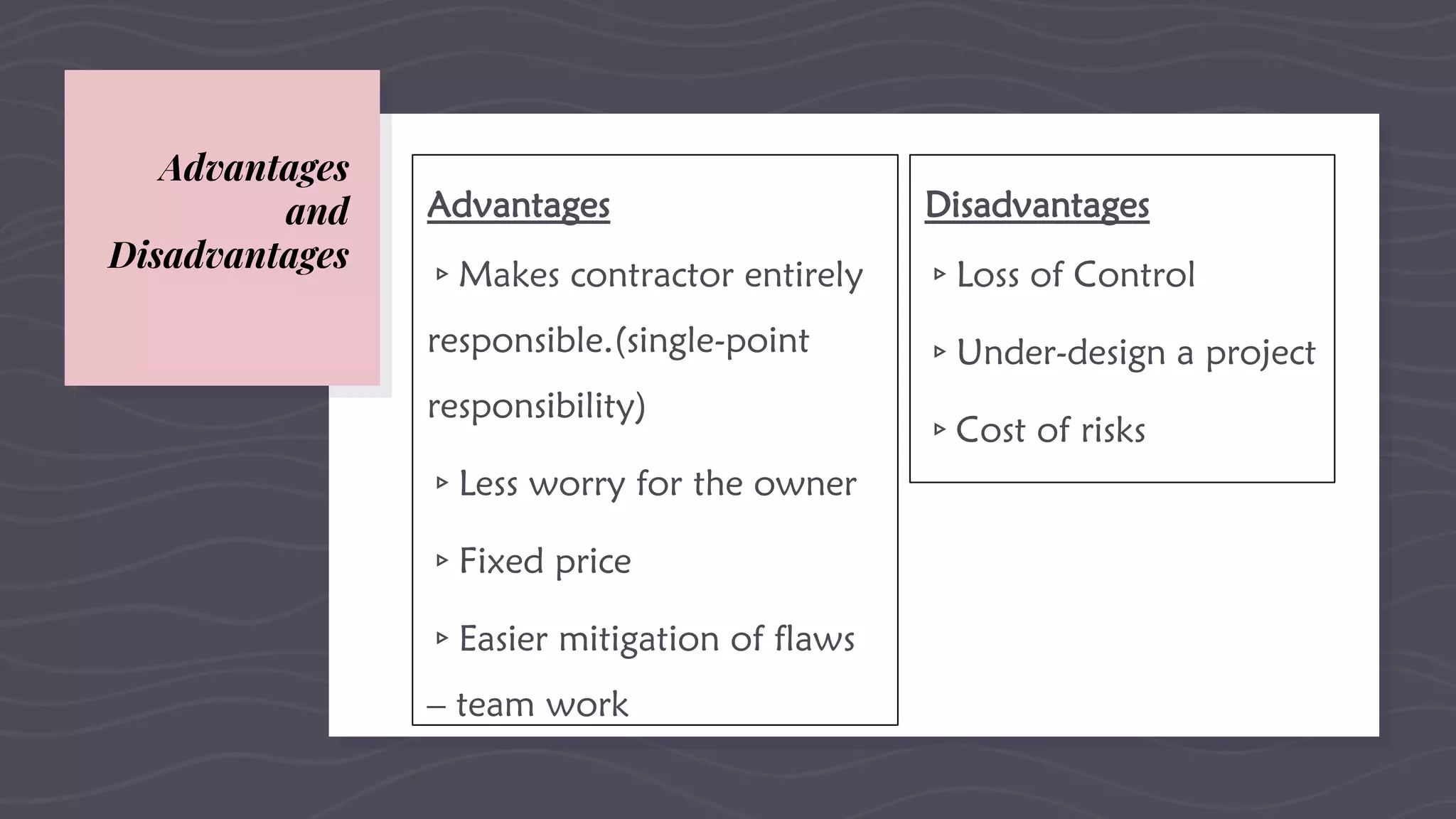 Advantages
▹Makes contractor entirely
responsible.(single-point
responsibility)
▹Less worry for the owner
▹Fixed price
▹Easier mitigation of flaws
– team work
Advantages
and
Disadvantages
Disadvantages
▹Loss of Control
▹Under-design a project
▹Cost of risks
 