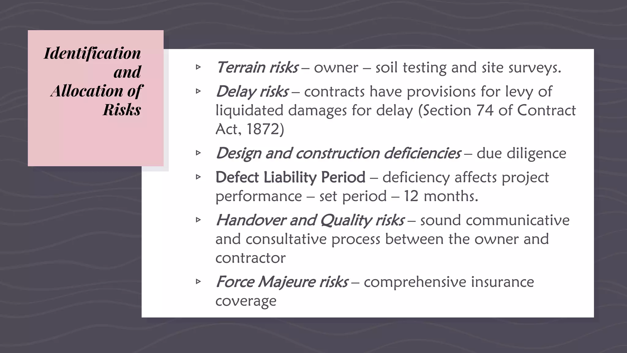 Identification
and
Allocation of
Risks
▹ Terrain risks – owner – soil testing and site surveys.
▹ Delay risks – contracts have provisions for levy of
liquidated damages for delay (Section 74 of Contract
Act, 1872)
▹ Design and construction deficiencies – due diligence
▹ Defect Liability Period – deficiency affects project
performance – set period – 12 months.
▹ Handover and Quality risks – sound communicative
and consultative process between the owner and
contractor
▹ Force Majeure risks – comprehensive insurance
coverage
 