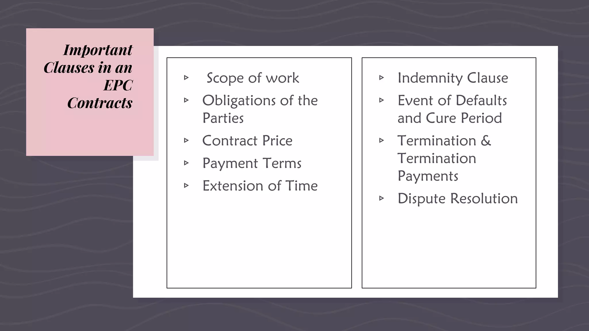Important
Clauses in an
EPC
Contracts
▹ Scope of work
▹ Obligations of the
Parties
▹ Contract Price
▹ Payment Terms
▹ Extension of Time
▹ Indemnity Clause
▹ Event of Defaults
and Cure Period
▹ Termination &
Termination
Payments
▹ Dispute Resolution
 