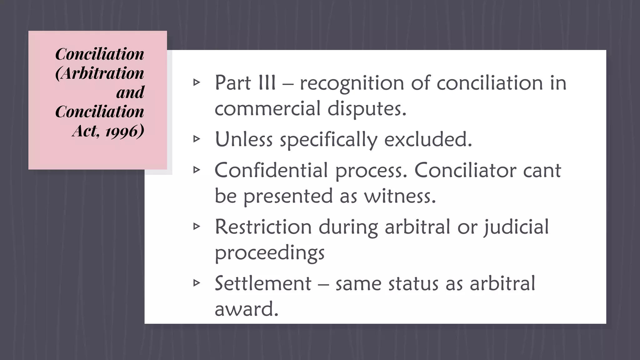Conciliation
(Arbitration
and
Conciliation
Act, 1996)
▹ Part III – recognition of conciliation in
commercial disputes.
▹ Unless specifically excluded.
▹ Confidential process. Conciliator cant
be presented as witness.
▹ Restriction during arbitral or judicial
proceedings
▹ Settlement – same status as arbitral
award.
 