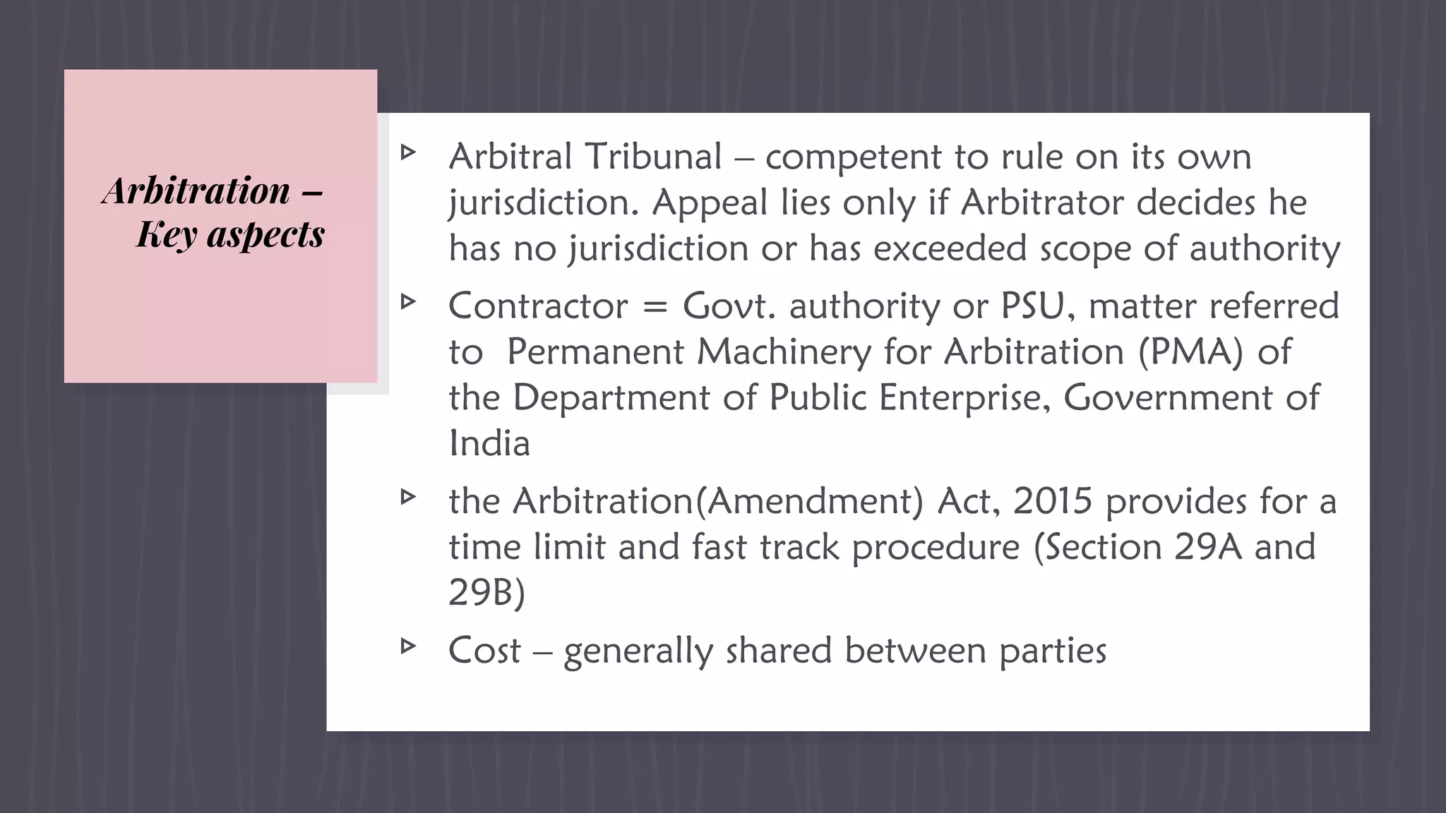 Arbitration –
Key aspects
▹ Arbitral Tribunal – competent to rule on its own
jurisdiction. Appeal lies only if Arbitrator decides he
has no jurisdiction or has exceeded scope of authority
▹ Contractor = Govt. authority or PSU, matter referred
to Permanent Machinery for Arbitration (PMA) of
the Department of Public Enterprise, Government of
India
▹ the Arbitration(Amendment) Act, 2015 provides for a
time limit and fast track procedure (Section 29A and
29B)
▹ Cost – generally shared between parties
 