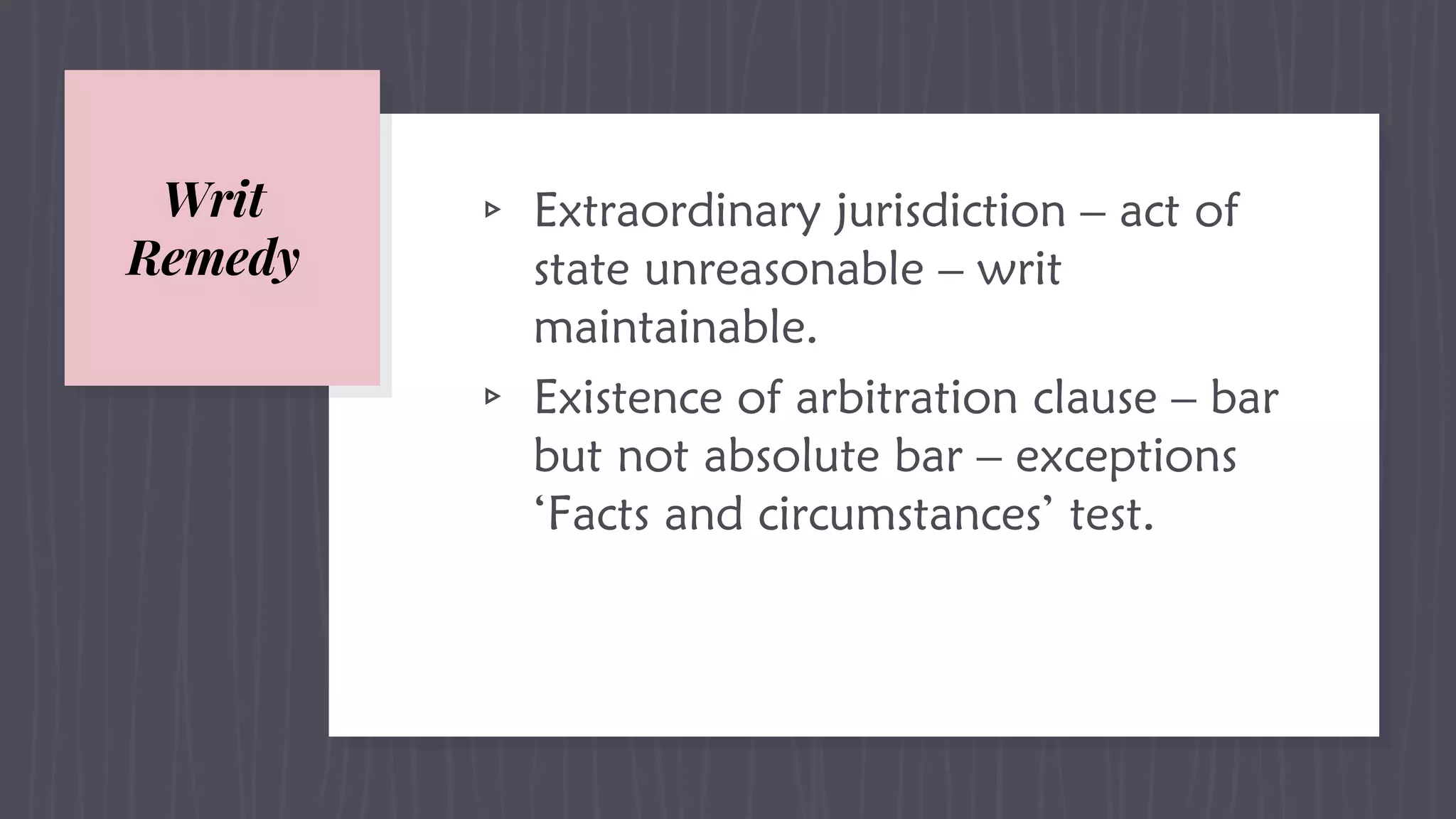 Writ
Remedy
▹ Extraordinary jurisdiction – act of
state unreasonable – writ
maintainable.
▹ Existence of arbitration clause – bar
but not absolute bar – exceptions
‘Facts and circumstances’ test.
 