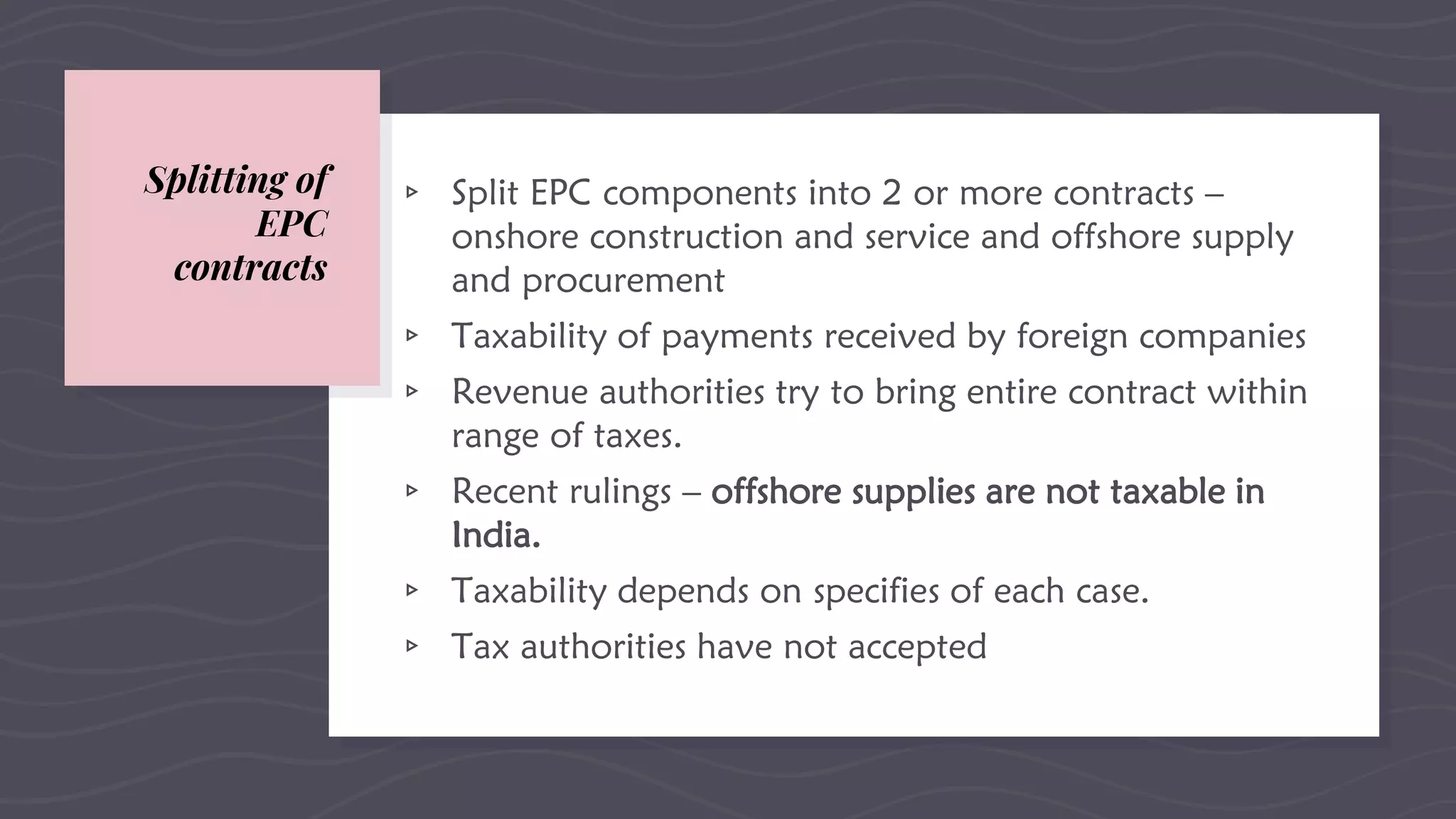 Splitting of
EPC
contracts
▹ Split EPC components into 2 or more contracts –
onshore construction and service and offshore supply
and procurement
▹ Taxability of payments received by foreign companies
▹ Revenue authorities try to bring entire contract within
range of taxes.
▹ Recent rulings – offshore supplies are not taxable in
India.
▹ Taxability depends on specifies of each case.
▹ Tax authorities have not accepted
 