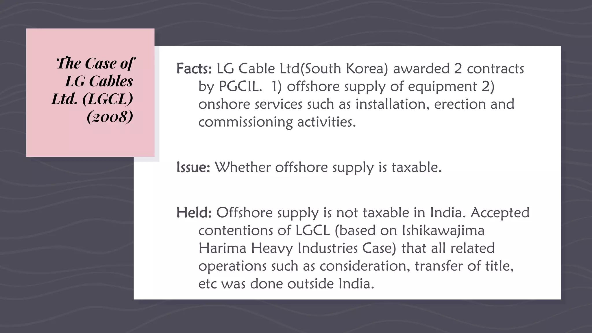 The Case of
LG Cables
Ltd. (LGCL)
(2008)
Facts: LG Cable Ltd(South Korea) awarded 2 contracts
by PGCIL. 1) offshore supply of equipment 2)
onshore services such as installation, erection and
commissioning activities.
Issue: Whether offshore supply is taxable.
Held: Offshore supply is not taxable in India. Accepted
contentions of LGCL (based on Ishikawajima
Harima Heavy Industries Case) that all related
operations such as consideration, transfer of title,
etc was done outside India.
 