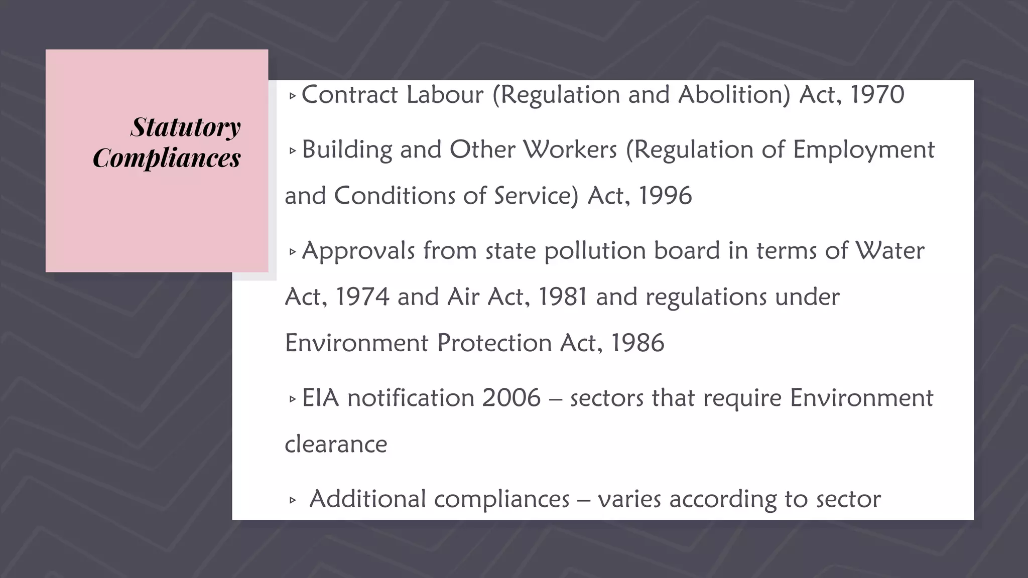 Statutory
Compliances
▹Contract Labour (Regulation and Abolition) Act, 1970
▹Building and Other Workers (Regulation of Employment
and Conditions of Service) Act, 1996
▹Approvals from state pollution board in terms of Water
Act, 1974 and Air Act, 1981 and regulations under
Environment Protection Act, 1986
▹EIA notification 2006 – sectors that require Environment
clearance
▹ Additional compliances – varies according to sector
 