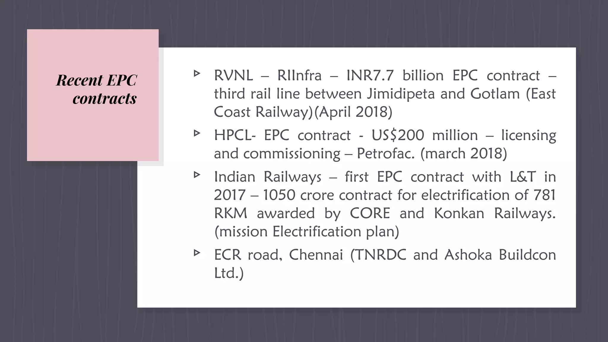 Recent EPC
contracts
▹ RVNL – RIInfra – INR7.7 billion EPC contract –
third rail line between Jimidipeta and Gotlam (East
Coast Railway)(April 2018)
▹ HPCL- EPC contract - US$200 million – licensing
and commissioning – Petrofac. (march 2018)
▹ Indian Railways – first EPC contract with L&T in
2017 – 1050 crore contract for electrification of 781
RKM awarded by CORE and Konkan Railways.
(mission Electrification plan)
▹ ECR road, Chennai (TNRDC and Ashoka Buildcon
Ltd.)
 