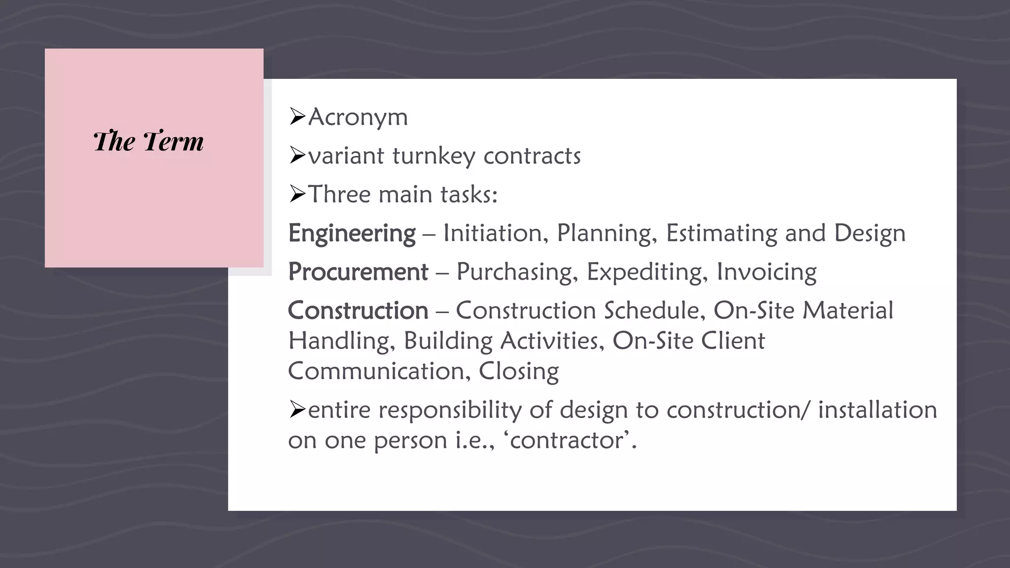 The Term
Acronym
variant turnkey contracts
Three main tasks:
Engineering – Initiation, Planning, Estimating and Design
Procurement – Purchasing, Expediting, Invoicing
Construction – Construction Schedule, On-Site Material
Handling, Building Activities, On-Site Client
Communication, Closing
entire responsibility of design to construction/ installation
on one person i.e., ‘contractor’.
 