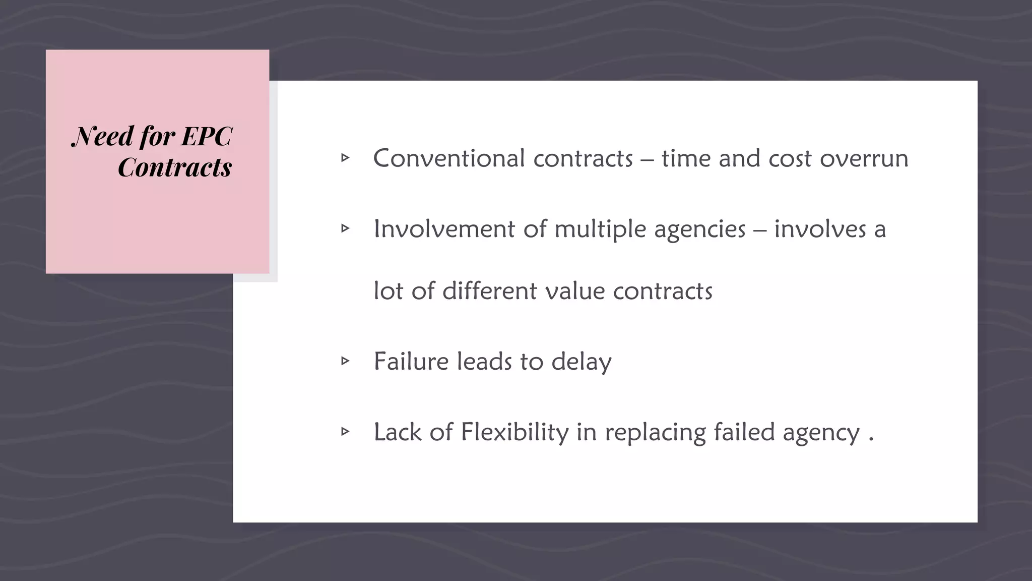 Need for EPC
Contracts ▹ Conventional contracts – time and cost overrun
▹ Involvement of multiple agencies – involves a
lot of different value contracts
▹ Failure leads to delay
▹ Lack of Flexibility in replacing failed agency .
 