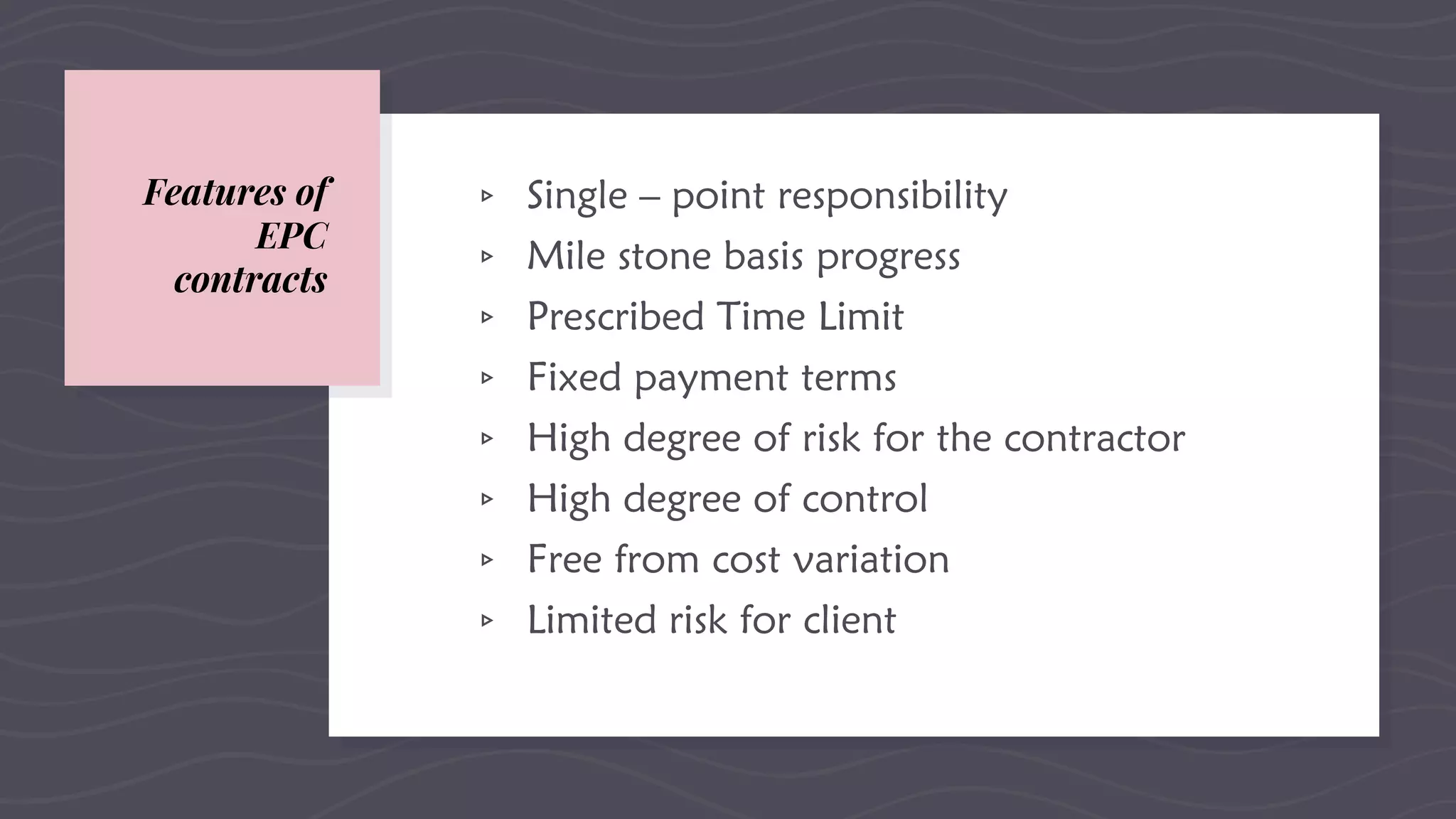 Features of
EPC
contracts
▹ Single – point responsibility
▹ Mile stone basis progress
▹ Prescribed Time Limit
▹ Fixed payment terms
▹ High degree of risk for the contractor
▹ High degree of control
▹ Free from cost variation
▹ Limited risk for client
 