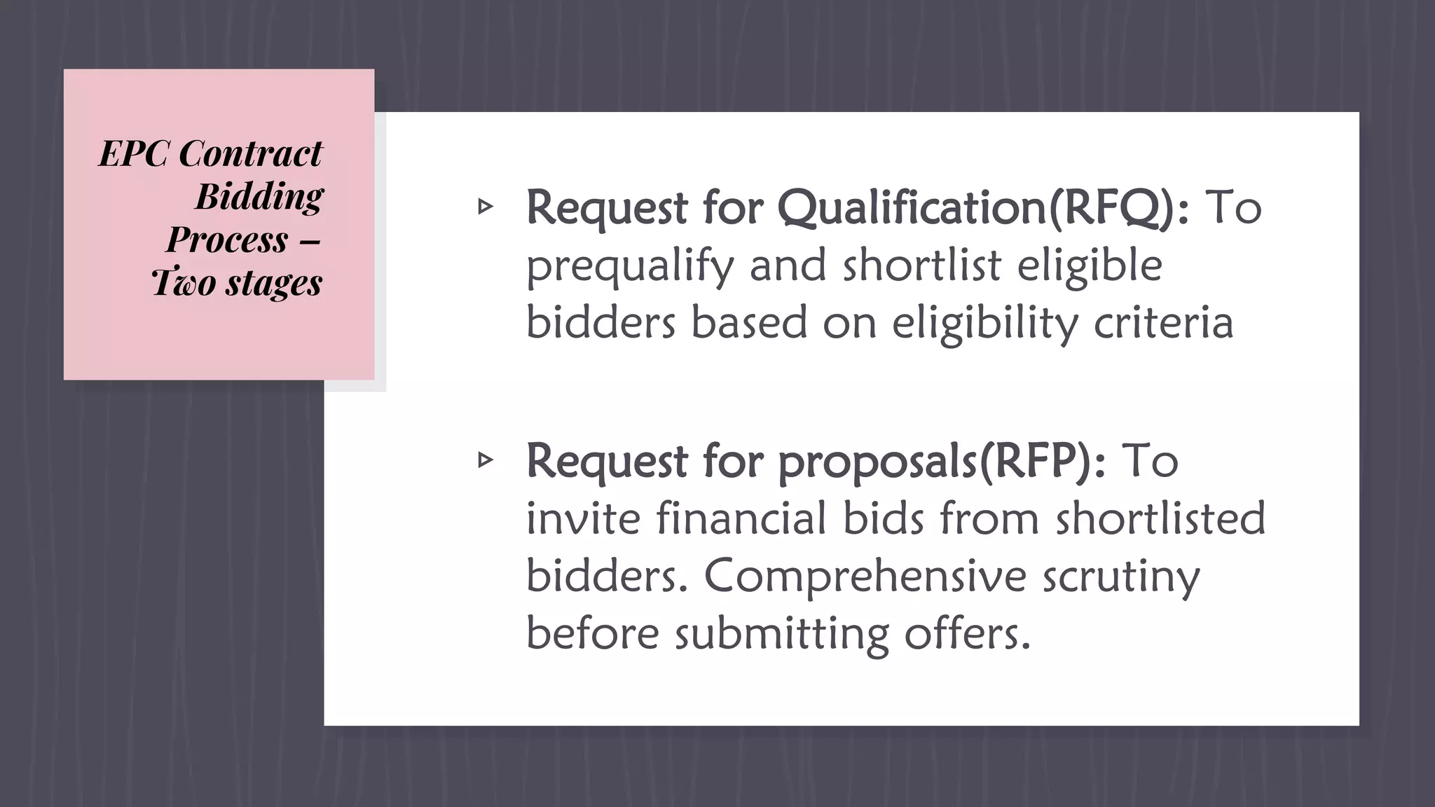 EPC Contract
Bidding
Process –
Two stages
▹ Request for Qualification(RFQ): To
prequalify and shortlist eligible
bidders based on eligibility criteria
▹ Request for proposals(RFP): To
invite financial bids from shortlisted
bidders. Comprehensive scrutiny
before submitting offers.
 