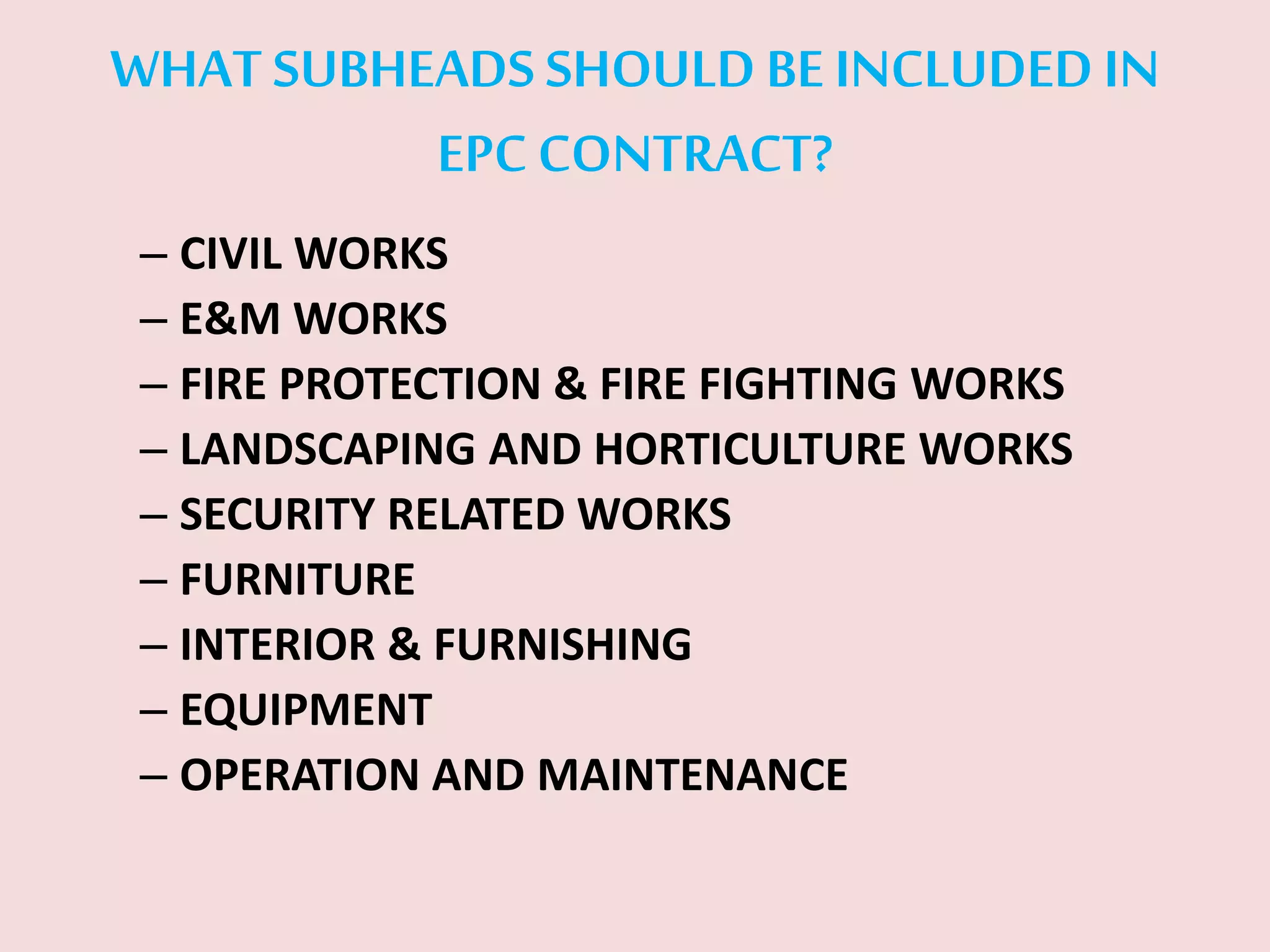 WHAT SUBHEADS SHOULD BE INCLUDED IN
EPC CONTRACT?
– CIVIL WORKS
– E&M WORKS
– FIRE PROTECTION & FIRE FIGHTING WORKS
– LANDSCAPING AND HORTICULTURE WORKS
– SECURITY RELATED WORKS
– FURNITURE
– INTERIOR & FURNISHING
– EQUIPMENT
– OPERATION AND MAINTENANCE
 