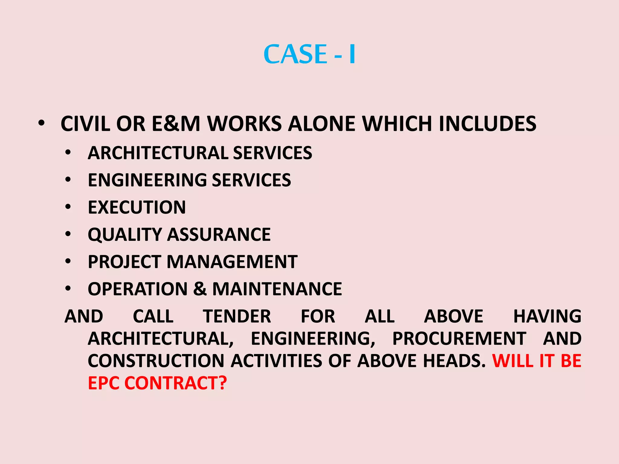 CASE -I
• CIVIL OR E&M WORKS ALONE WHICH INCLUDES
• ARCHITECTURAL SERVICES
• ENGINEERING SERVICES
• EXECUTION
• QUALITY ASSURANCE
• PROJECT MANAGEMENT
• OPERATION & MAINTENANCE
AND CALL TENDER FOR ALL ABOVE HAVING
ARCHITECTURAL, ENGINEERING, PROCUREMENT AND
CONSTRUCTION ACTIVITIES OF ABOVE HEADS. WILL IT BE
EPC CONTRACT?
 