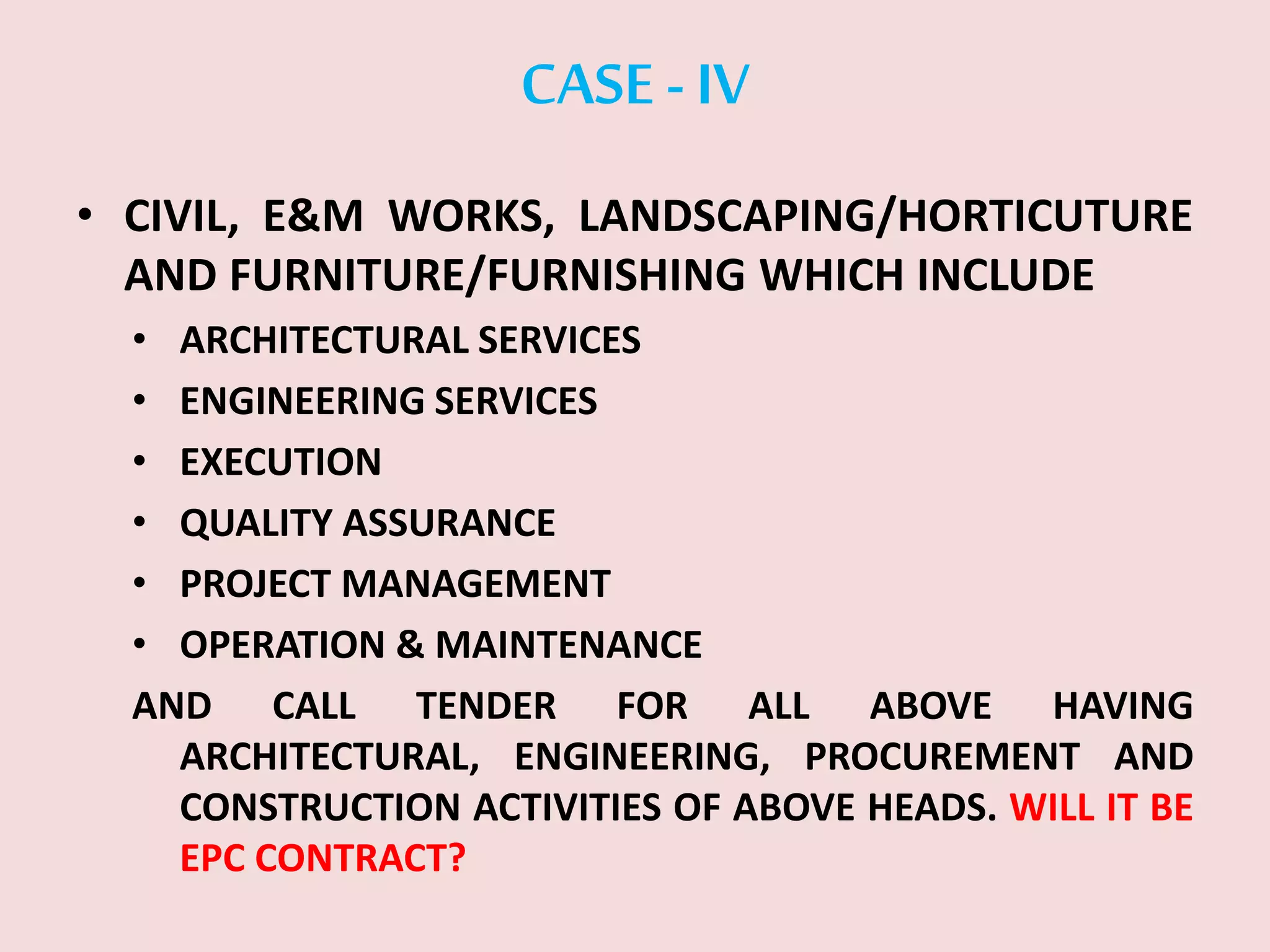 CASE -IV
• CIVIL, E&M WORKS, LANDSCAPING/HORTICUTURE
AND FURNITURE/FURNISHING WHICH INCLUDE
• ARCHITECTURAL SERVICES
• ENGINEERING SERVICES
• EXECUTION
• QUALITY ASSURANCE
• PROJECT MANAGEMENT
• OPERATION & MAINTENANCE
AND CALL TENDER FOR ALL ABOVE HAVING
ARCHITECTURAL, ENGINEERING, PROCUREMENT AND
CONSTRUCTION ACTIVITIES OF ABOVE HEADS. WILL IT BE
EPC CONTRACT?
 