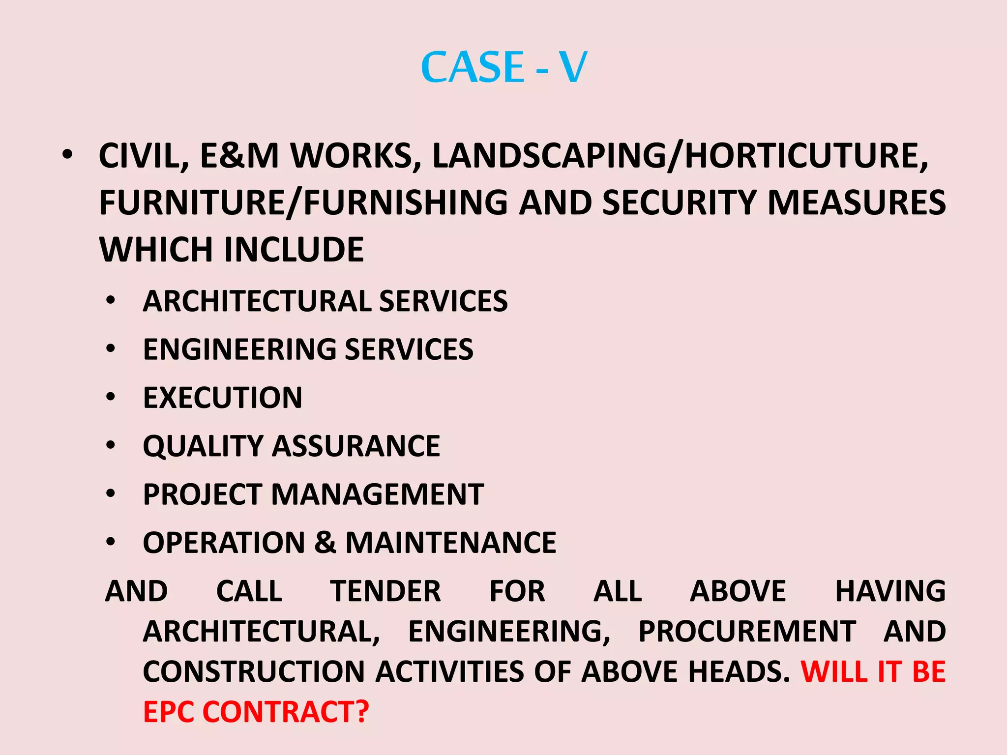 CASE -V
• CIVIL, E&M WORKS, LANDSCAPING/HORTICUTURE,
FURNITURE/FURNISHING AND SECURITY MEASURES
WHICH INCLUDE
• ARCHITECTURAL SERVICES
• ENGINEERING SERVICES
• EXECUTION
• QUALITY ASSURANCE
• PROJECT MANAGEMENT
• OPERATION & MAINTENANCE
AND CALL TENDER FOR ALL ABOVE HAVING
ARCHITECTURAL, ENGINEERING, PROCUREMENT AND
CONSTRUCTION ACTIVITIES OF ABOVE HEADS. WILL IT BE
EPC CONTRACT?
 