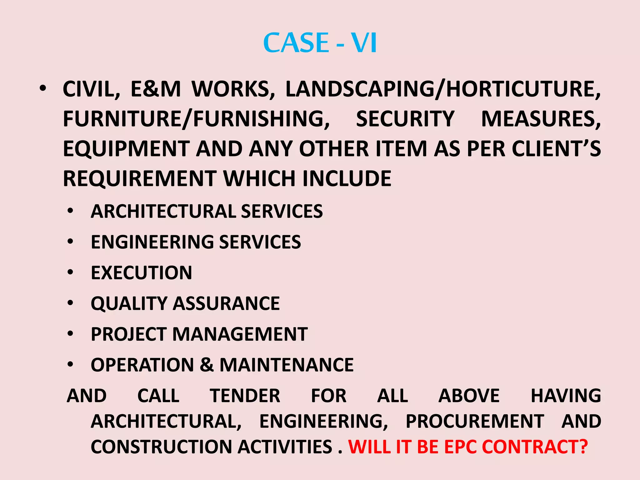 CASE -VI
• CIVIL, E&M WORKS, LANDSCAPING/HORTICUTURE,
FURNITURE/FURNISHING, SECURITY MEASURES,
EQUIPMENT AND ANY OTHER ITEM AS PER CLIENT’S
REQUIREMENT WHICH INCLUDE
• ARCHITECTURAL SERVICES
• ENGINEERING SERVICES
• EXECUTION
• QUALITY ASSURANCE
• PROJECT MANAGEMENT
• OPERATION & MAINTENANCE
AND CALL TENDER FOR ALL ABOVE HAVING
ARCHITECTURAL, ENGINEERING, PROCUREMENT AND
CONSTRUCTION ACTIVITIES . WILL IT BE EPC CONTRACT?
 