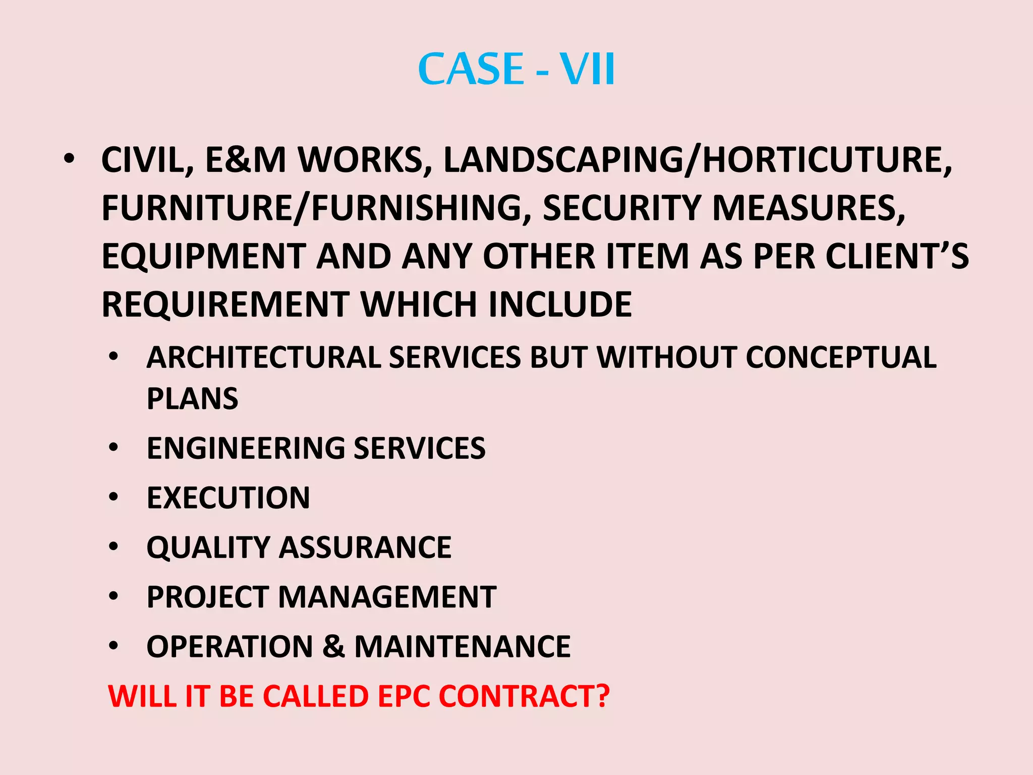 CASE -VII
• CIVIL, E&M WORKS, LANDSCAPING/HORTICUTURE,
FURNITURE/FURNISHING, SECURITY MEASURES,
EQUIPMENT AND ANY OTHER ITEM AS PER CLIENT’S
REQUIREMENT WHICH INCLUDE
• ARCHITECTURAL SERVICES BUT WITHOUT CONCEPTUAL
PLANS
• ENGINEERING SERVICES
• EXECUTION
• QUALITY ASSURANCE
• PROJECT MANAGEMENT
• OPERATION & MAINTENANCE
WILL IT BE CALLED EPC CONTRACT?
 