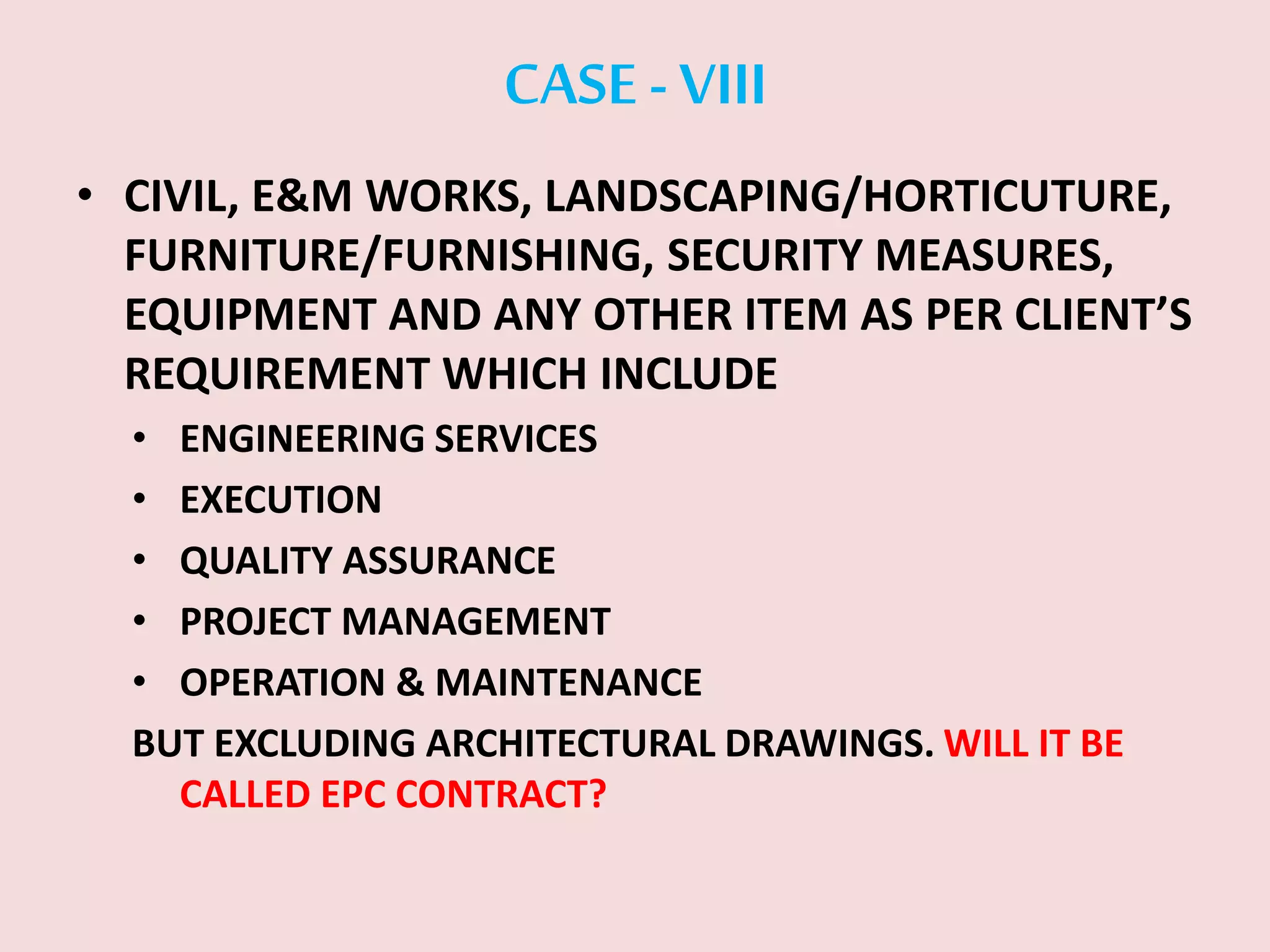 CASE -VIII
• CIVIL, E&M WORKS, LANDSCAPING/HORTICUTURE,
FURNITURE/FURNISHING, SECURITY MEASURES,
EQUIPMENT AND ANY OTHER ITEM AS PER CLIENT’S
REQUIREMENT WHICH INCLUDE
• ENGINEERING SERVICES
• EXECUTION
• QUALITY ASSURANCE
• PROJECT MANAGEMENT
• OPERATION & MAINTENANCE
BUT EXCLUDING ARCHITECTURAL DRAWINGS. WILL IT BE
CALLED EPC CONTRACT?
 