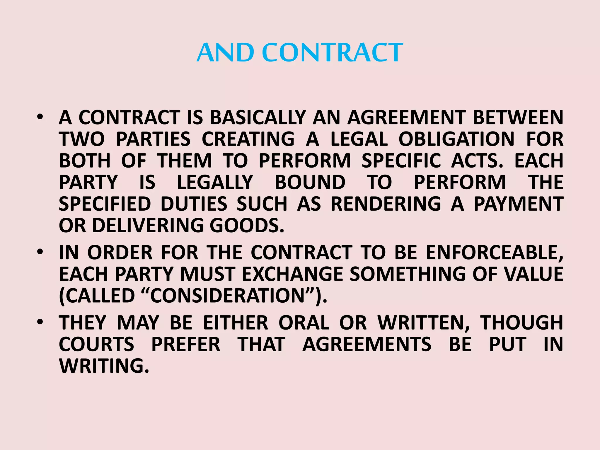 AND CONTRACT
• A CONTRACT IS BASICALLY AN AGREEMENT BETWEEN
TWO PARTIES CREATING A LEGAL OBLIGATION FOR
BOTH OF THEM TO PERFORM SPECIFIC ACTS. EACH
PARTY IS LEGALLY BOUND TO PERFORM THE
SPECIFIED DUTIES SUCH AS RENDERING A PAYMENT
OR DELIVERING GOODS.
• IN ORDER FOR THE CONTRACT TO BE ENFORCEABLE,
EACH PARTY MUST EXCHANGE SOMETHING OF VALUE
(CALLED “CONSIDERATION”).
• THEY MAY BE EITHER ORAL OR WRITTEN, THOUGH
COURTS PREFER THAT AGREEMENTS BE PUT IN
WRITING.
 