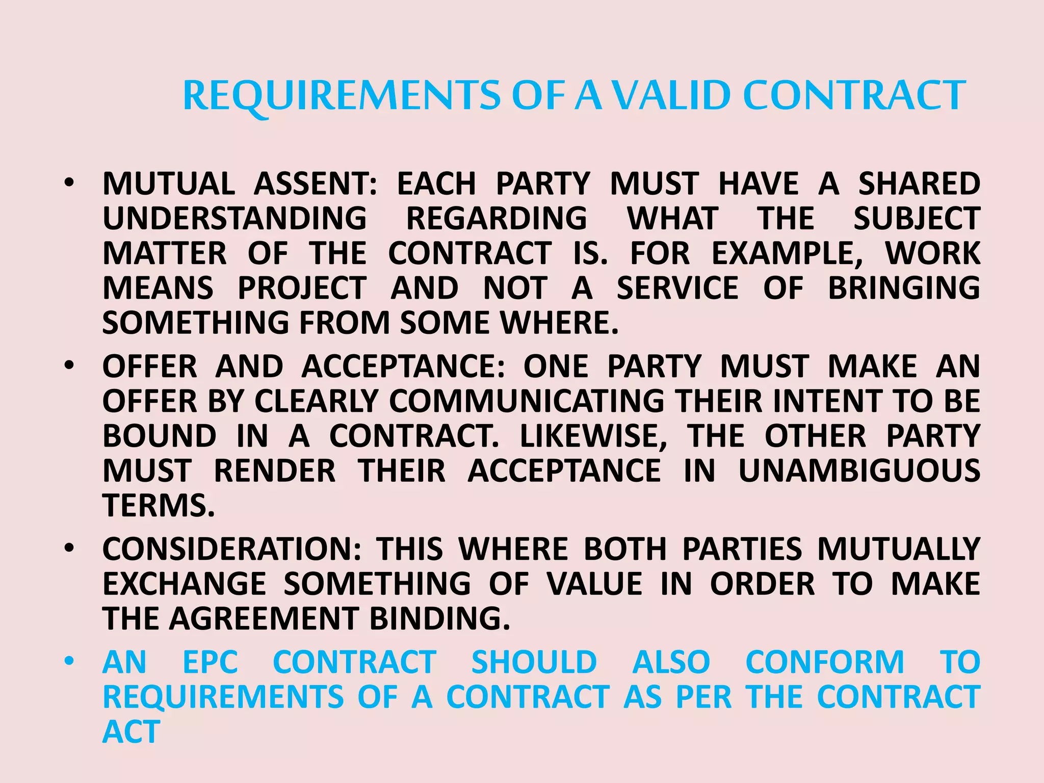 REQUIREMENTS OFA VALID CONTRACT
• MUTUAL ASSENT: EACH PARTY MUST HAVE A SHARED
UNDERSTANDING REGARDING WHAT THE SUBJECT
MATTER OF THE CONTRACT IS. FOR EXAMPLE, WORK
MEANS PROJECT AND NOT A SERVICE OF BRINGING
SOMETHING FROM SOME WHERE.
• OFFER AND ACCEPTANCE: ONE PARTY MUST MAKE AN
OFFER BY CLEARLY COMMUNICATING THEIR INTENT TO BE
BOUND IN A CONTRACT. LIKEWISE, THE OTHER PARTY
MUST RENDER THEIR ACCEPTANCE IN UNAMBIGUOUS
TERMS.
• CONSIDERATION: THIS WHERE BOTH PARTIES MUTUALLY
EXCHANGE SOMETHING OF VALUE IN ORDER TO MAKE
THE AGREEMENT BINDING.
• AN EPC CONTRACT SHOULD ALSO CONFORM TO
REQUIREMENTS OF A CONTRACT AS PER THE CONTRACT
ACT
 