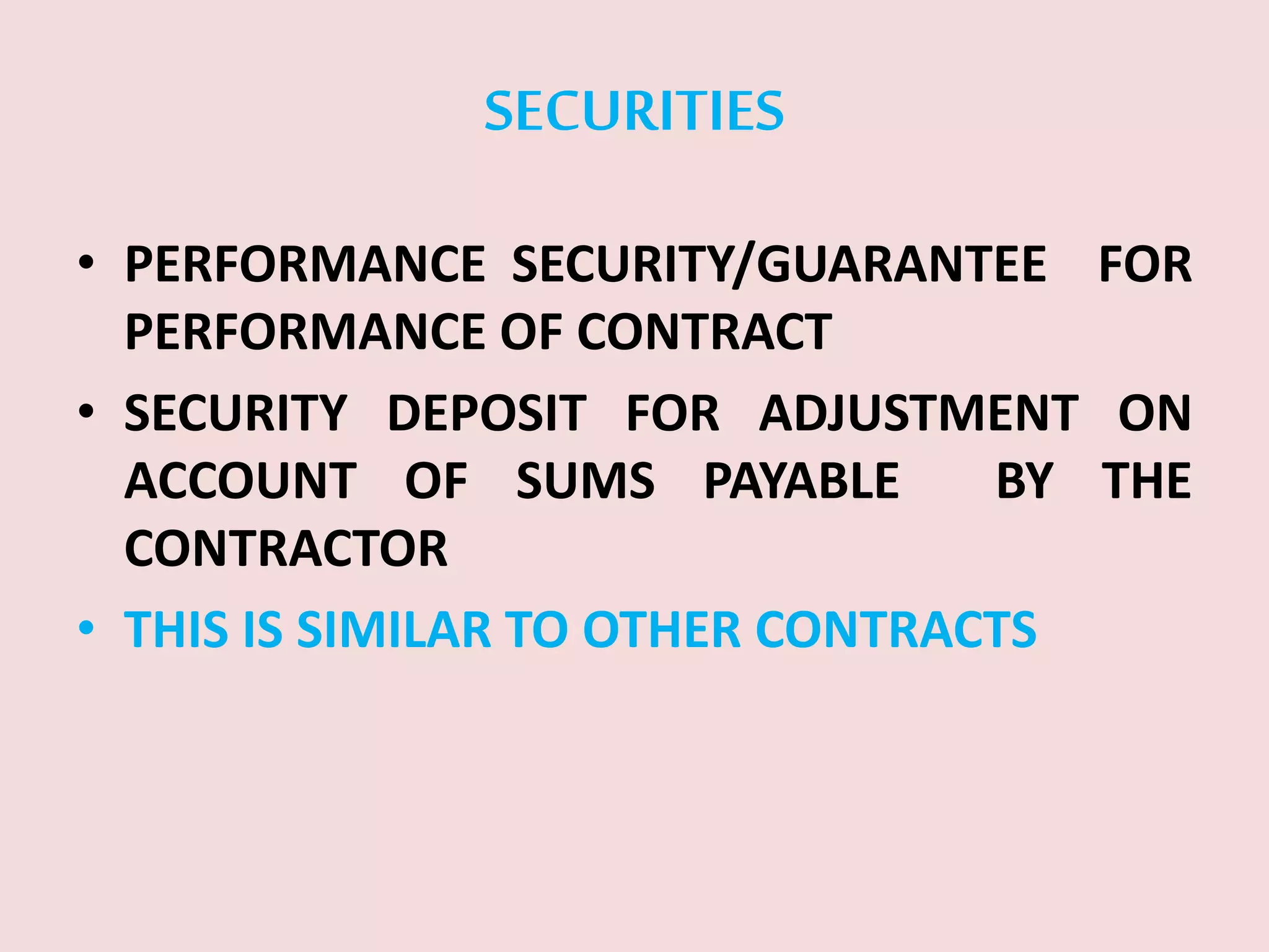 SECURITIES
• PERFORMANCE SECURITY/GUARANTEE FOR
PERFORMANCE OF CONTRACT
• SECURITY DEPOSIT FOR ADJUSTMENT ON
ACCOUNT OF SUMS PAYABLE BY THE
CONTRACTOR
• THIS IS SIMILAR TO OTHER CONTRACTS
 
