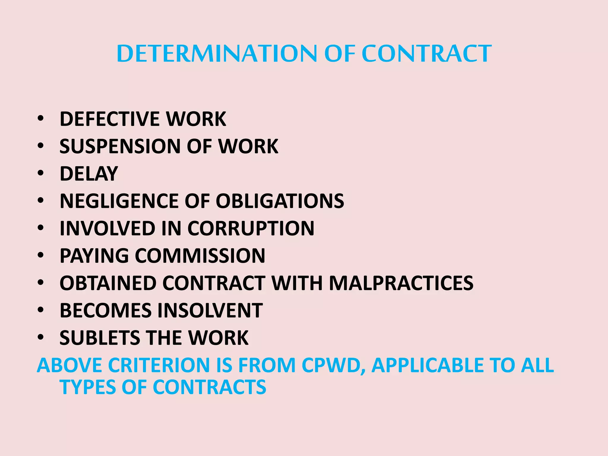 DETERMINATION OF CONTRACT
• DEFECTIVE WORK
• SUSPENSION OF WORK
• DELAY
• NEGLIGENCE OF OBLIGATIONS
• INVOLVED IN CORRUPTION
• PAYING COMMISSION
• OBTAINED CONTRACT WITH MALPRACTICES
• BECOMES INSOLVENT
• SUBLETS THE WORK
ABOVE CRITERION IS FROM CPWD, APPLICABLE TO ALL
TYPES OF CONTRACTS
 