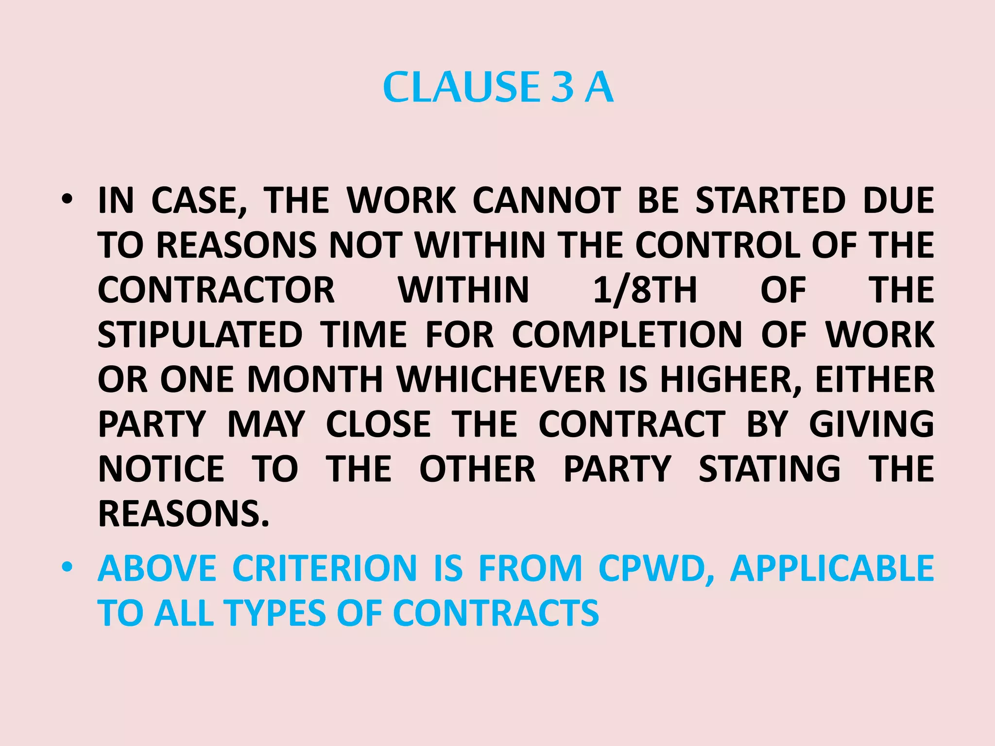CLAUSE 3 A
• IN CASE, THE WORK CANNOT BE STARTED DUE
TO REASONS NOT WITHIN THE CONTROL OF THE
CONTRACTOR WITHIN 1/8TH OF THE
STIPULATED TIME FOR COMPLETION OF WORK
OR ONE MONTH WHICHEVER IS HIGHER, EITHER
PARTY MAY CLOSE THE CONTRACT BY GIVING
NOTICE TO THE OTHER PARTY STATING THE
REASONS.
• ABOVE CRITERION IS FROM CPWD, APPLICABLE
TO ALL TYPES OF CONTRACTS
 