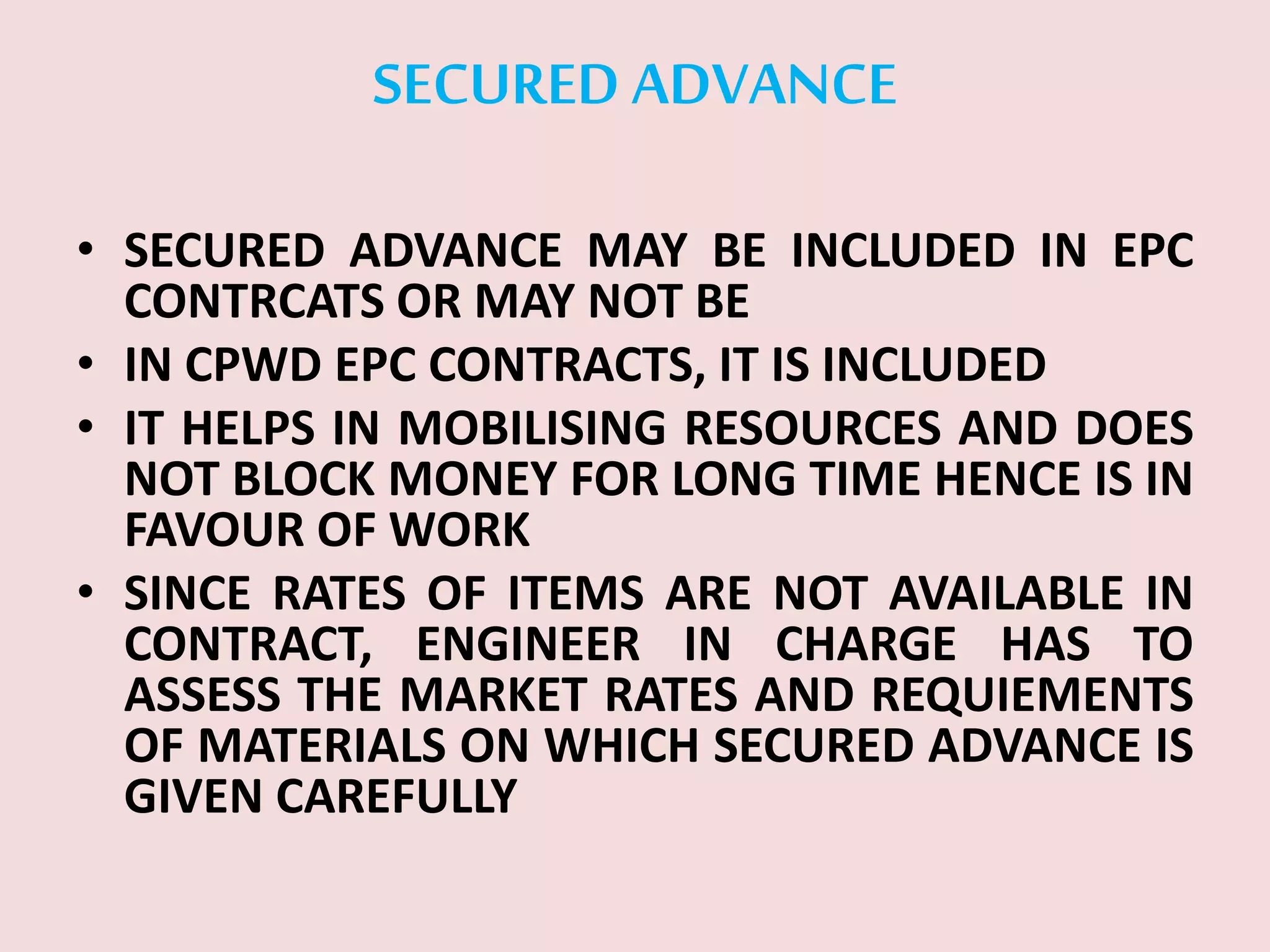 SECURED ADVANCE
• SECURED ADVANCE MAY BE INCLUDED IN EPC
CONTRCATS OR MAY NOT BE
• IN CPWD EPC CONTRACTS, IT IS INCLUDED
• IT HELPS IN MOBILISING RESOURCES AND DOES
NOT BLOCK MONEY FOR LONG TIME HENCE IS IN
FAVOUR OF WORK
• SINCE RATES OF ITEMS ARE NOT AVAILABLE IN
CONTRACT, ENGINEER IN CHARGE HAS TO
ASSESS THE MARKET RATES AND REQUIEMENTS
OF MATERIALS ON WHICH SECURED ADVANCE IS
GIVEN CAREFULLY
 