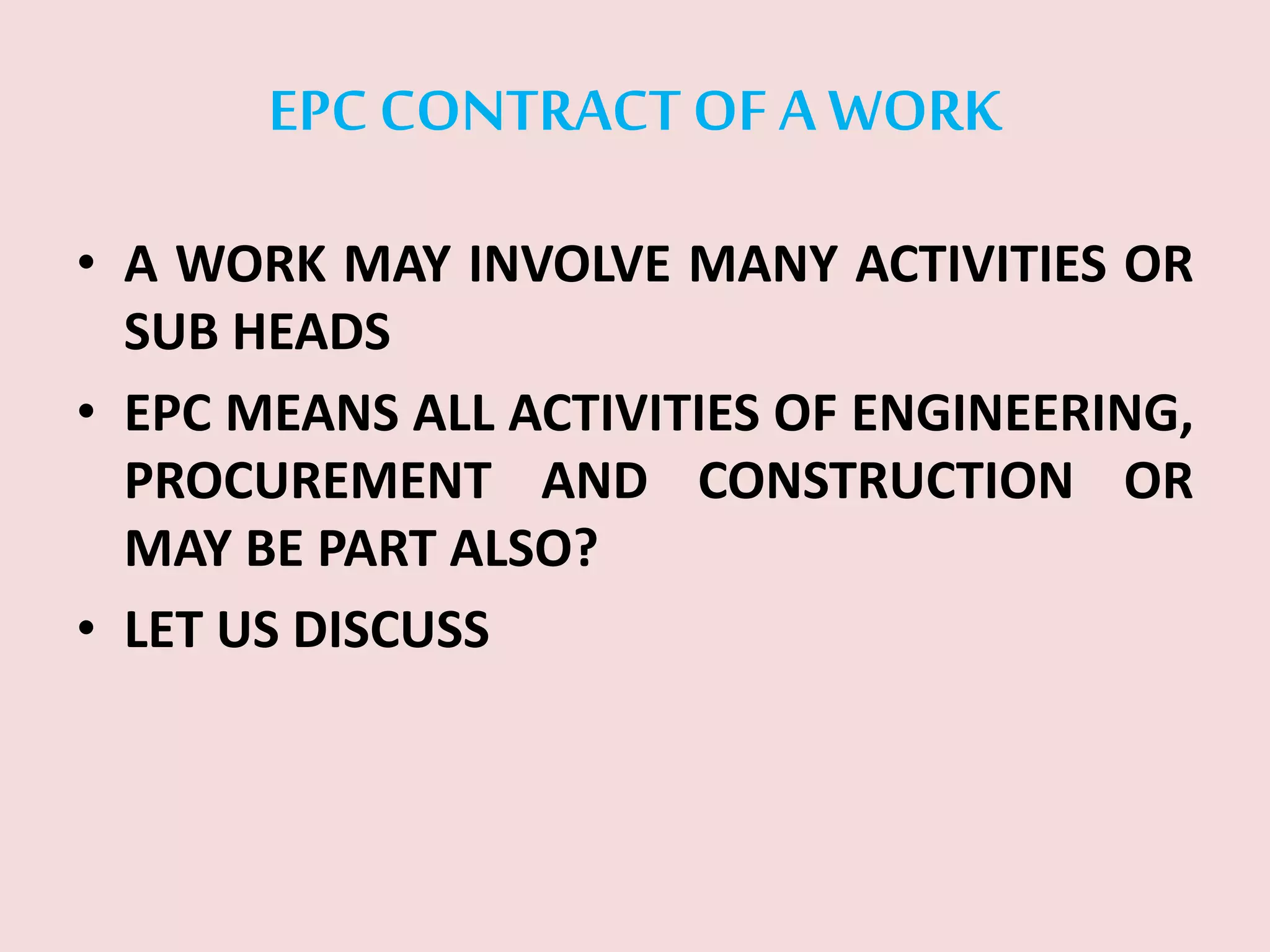 EPC CONTRACTOF A WORK
• A WORK MAY INVOLVE MANY ACTIVITIES OR
SUB HEADS
• EPC MEANS ALL ACTIVITIES OF ENGINEERING,
PROCUREMENT AND CONSTRUCTION OR
MAY BE PART ALSO?
• LET US DISCUSS
 