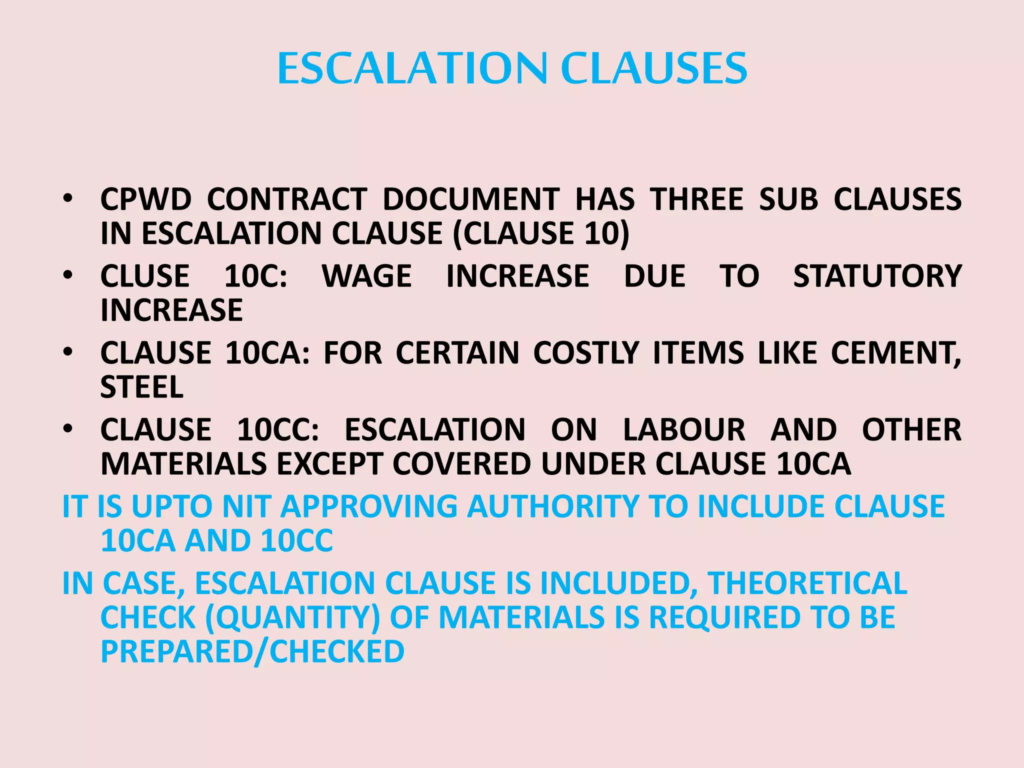 ESCALATIONCLAUSES
• CPWD CONTRACT DOCUMENT HAS THREE SUB CLAUSES
IN ESCALATION CLAUSE (CLAUSE 10)
• CLUSE 10C: WAGE INCREASE DUE TO STATUTORY
INCREASE
• CLAUSE 10CA: FOR CERTAIN COSTLY ITEMS LIKE CEMENT,
STEEL
• CLAUSE 10CC: ESCALATION ON LABOUR AND OTHER
MATERIALS EXCEPT COVERED UNDER CLAUSE 10CA
IT IS UPTO NIT APPROVING AUTHORITY TO INCLUDE CLAUSE
10CA AND 10CC
IN CASE, ESCALATION CLAUSE IS INCLUDED, THEORETICAL
CHECK (QUANTITY) OF MATERIALS IS REQUIRED TO BE
PREPARED/CHECKED
 