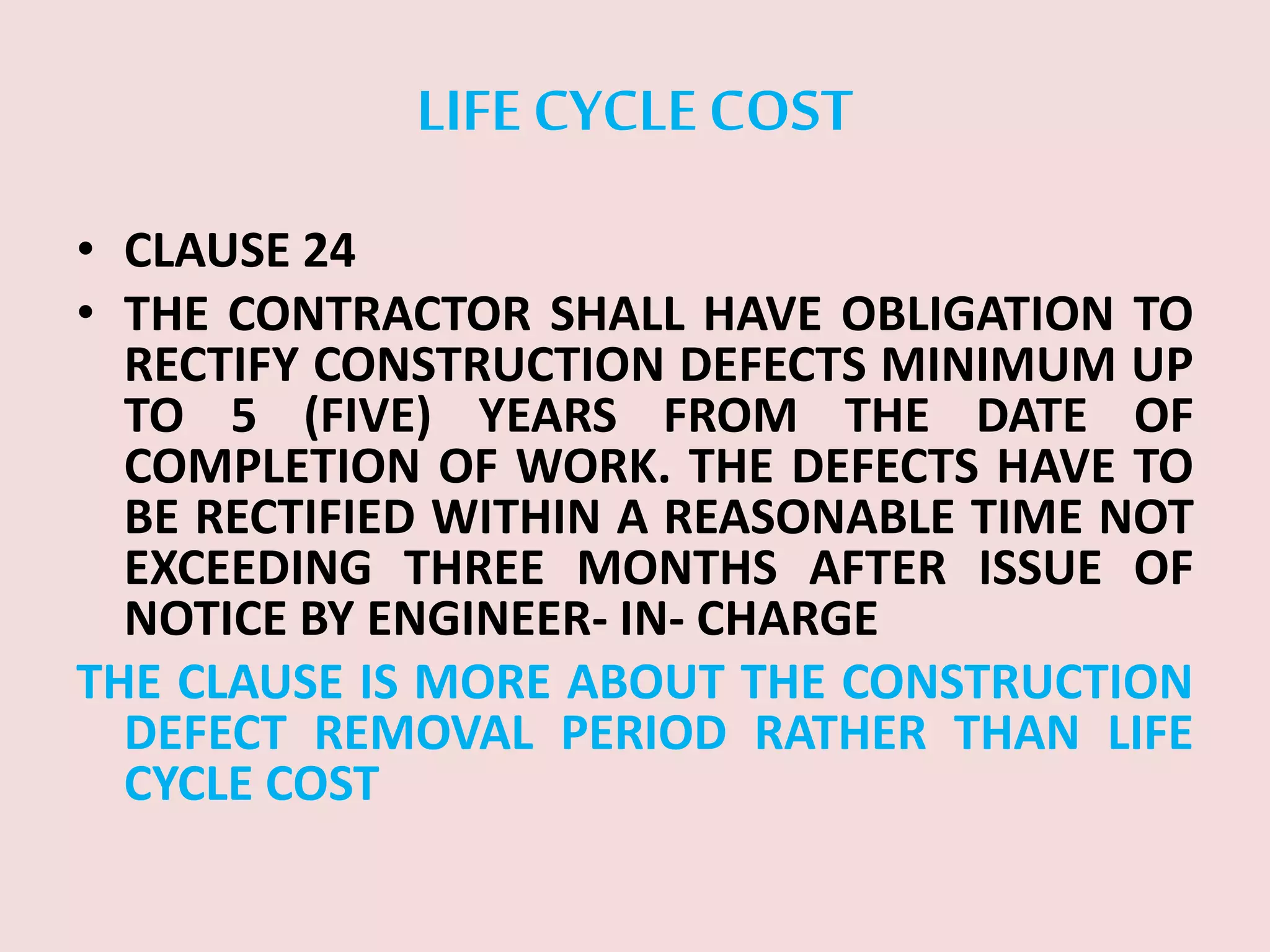 LIFE CYCLECOST
• CLAUSE 24
• THE CONTRACTOR SHALL HAVE OBLIGATION TO
RECTIFY CONSTRUCTION DEFECTS MINIMUM UP
TO 5 (FIVE) YEARS FROM THE DATE OF
COMPLETION OF WORK. THE DEFECTS HAVE TO
BE RECTIFIED WITHIN A REASONABLE TIME NOT
EXCEEDING THREE MONTHS AFTER ISSUE OF
NOTICE BY ENGINEER- IN- CHARGE
THE CLAUSE IS MORE ABOUT THE CONSTRUCTION
DEFECT REMOVAL PERIOD RATHER THAN LIFE
CYCLE COST
 