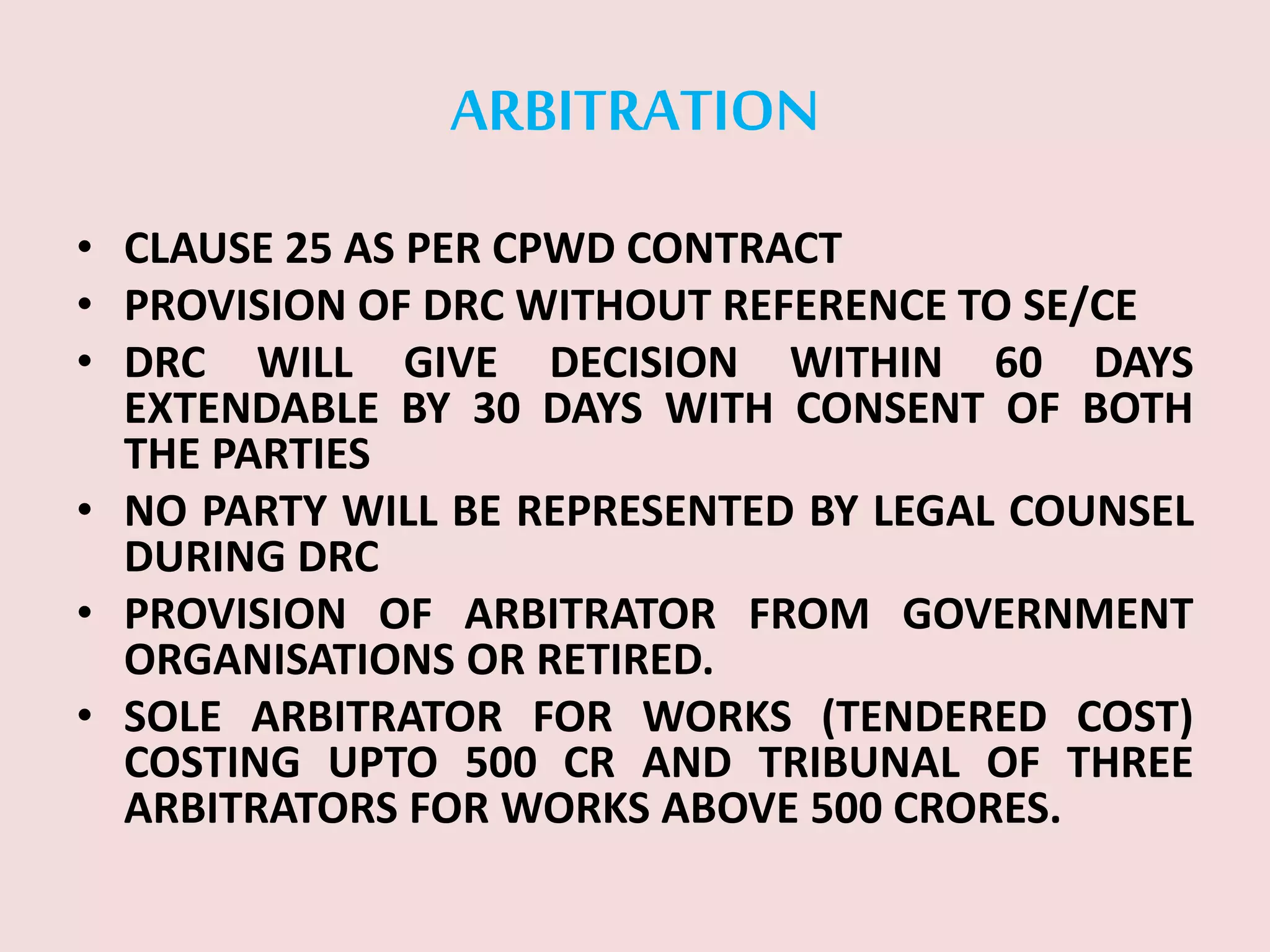 ARBITRATION
• CLAUSE 25 AS PER CPWD CONTRACT
• PROVISION OF DRC WITHOUT REFERENCE TO SE/CE
• DRC WILL GIVE DECISION WITHIN 60 DAYS
EXTENDABLE BY 30 DAYS WITH CONSENT OF BOTH
THE PARTIES
• NO PARTY WILL BE REPRESENTED BY LEGAL COUNSEL
DURING DRC
• PROVISION OF ARBITRATOR FROM GOVERNMENT
ORGANISATIONS OR RETIRED.
• SOLE ARBITRATOR FOR WORKS (TENDERED COST)
COSTING UPTO 500 CR AND TRIBUNAL OF THREE
ARBITRATORS FOR WORKS ABOVE 500 CRORES.
 