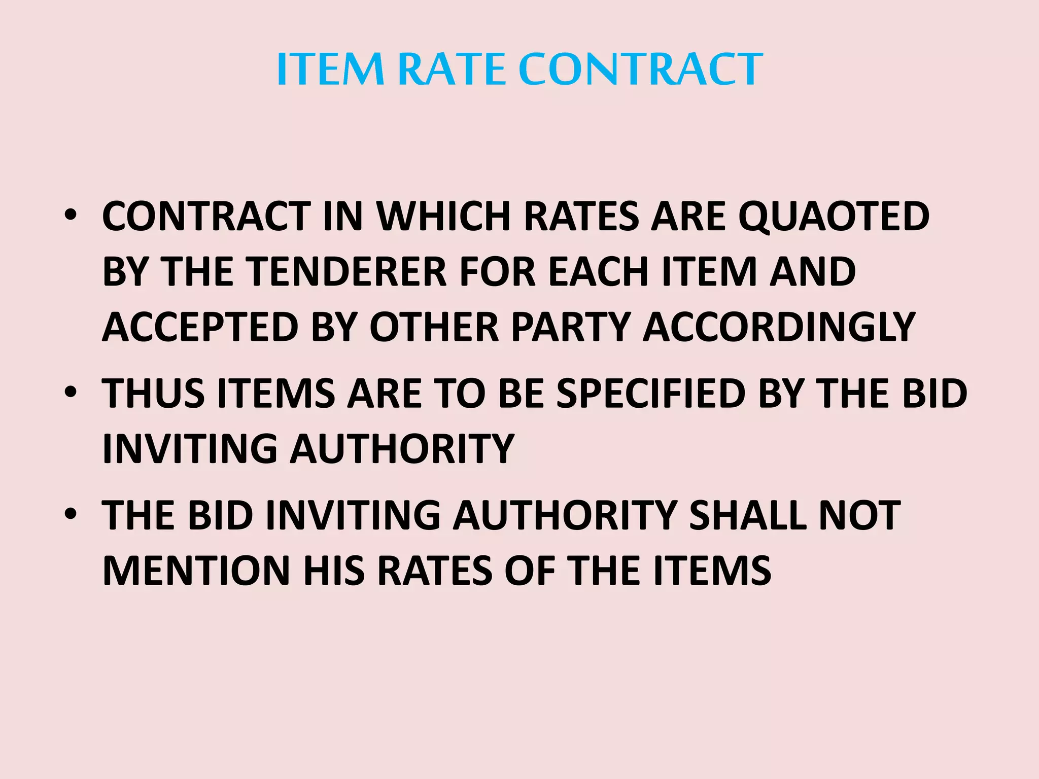 ITEM RATE CONTRACT
• CONTRACT IN WHICH RATES ARE QUAOTED
BY THE TENDERER FOR EACH ITEM AND
ACCEPTED BY OTHER PARTY ACCORDINGLY
• THUS ITEMS ARE TO BE SPECIFIED BY THE BID
INVITING AUTHORITY
• THE BID INVITING AUTHORITY SHALL NOT
MENTION HIS RATES OF THE ITEMS
 