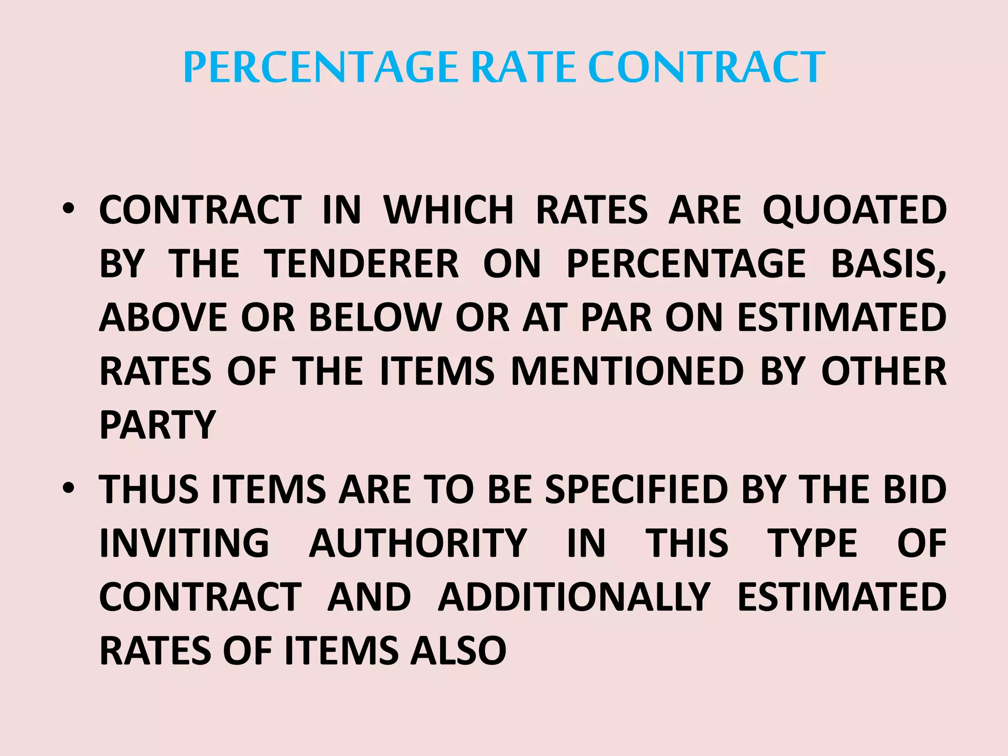 PERCENTAGE RATECONTRACT
• CONTRACT IN WHICH RATES ARE QUOATED
BY THE TENDERER ON PERCENTAGE BASIS,
ABOVE OR BELOW OR AT PAR ON ESTIMATED
RATES OF THE ITEMS MENTIONED BY OTHER
PARTY
• THUS ITEMS ARE TO BE SPECIFIED BY THE BID
INVITING AUTHORITY IN THIS TYPE OF
CONTRACT AND ADDITIONALLY ESTIMATED
RATES OF ITEMS ALSO
 