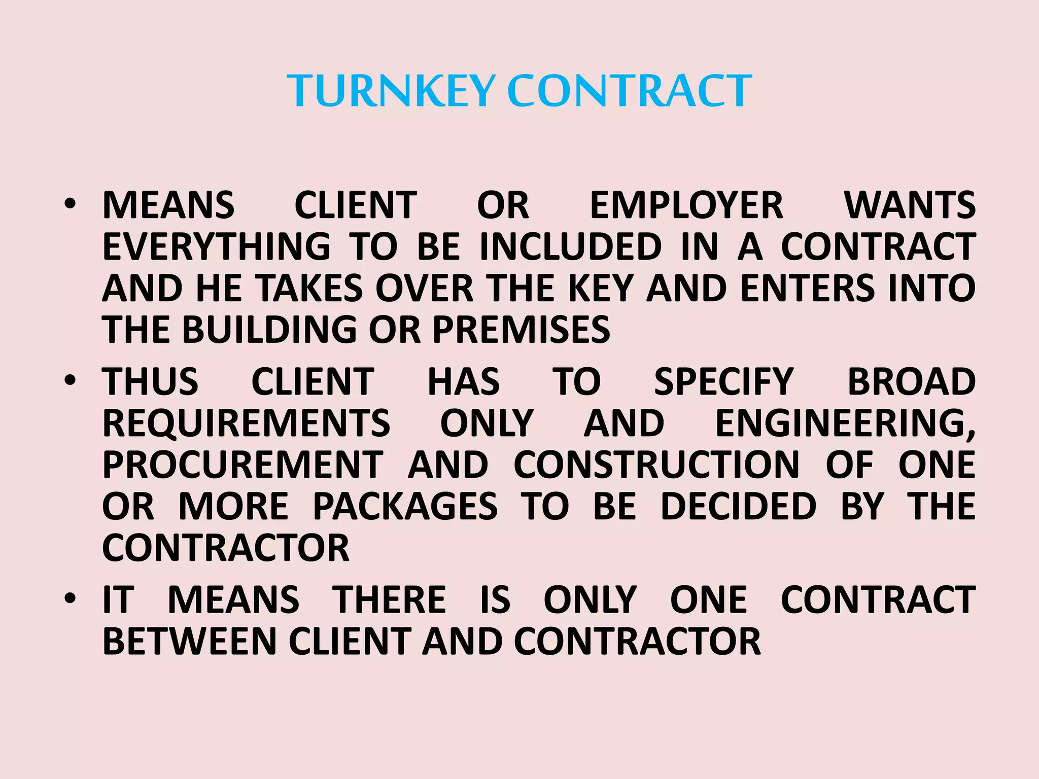TURNKEY CONTRACT
• MEANS CLIENT OR EMPLOYER WANTS
EVERYTHING TO BE INCLUDED IN A CONTRACT
AND HE TAKES OVER THE KEY AND ENTERS INTO
THE BUILDING OR PREMISES
• THUS CLIENT HAS TO SPECIFY BROAD
REQUIREMENTS ONLY AND ENGINEERING,
PROCUREMENT AND CONSTRUCTION OF ONE
OR MORE PACKAGES TO BE DECIDED BY THE
CONTRACTOR
• IT MEANS THERE IS ONLY ONE CONTRACT
BETWEEN CLIENT AND CONTRACTOR
 