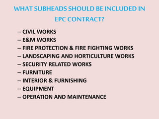 WHAT SUBHEADS SHOULD BE INCLUDED IN
EPC CONTRACT?
– CIVIL WORKS
– E&M WORKS
– FIRE PROTECTION & FIRE FIGHTING WORKS
– LANDSCAPING AND HORTICULTURE WORKS
– SECURITY RELATED WORKS
– FURNITURE
– INTERIOR & FURNISHING
– EQUIPMENT
– OPERATION AND MAINTENANCE
 