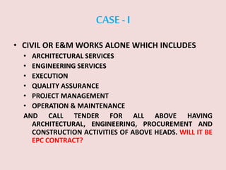 CASE -I
• CIVIL OR E&M WORKS ALONE WHICH INCLUDES
• ARCHITECTURAL SERVICES
• ENGINEERING SERVICES
• EXECUTION
• QUALITY ASSURANCE
• PROJECT MANAGEMENT
• OPERATION & MAINTENANCE
AND CALL TENDER FOR ALL ABOVE HAVING
ARCHITECTURAL, ENGINEERING, PROCUREMENT AND
CONSTRUCTION ACTIVITIES OF ABOVE HEADS. WILL IT BE
EPC CONTRACT?
 