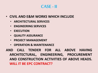 CASE -II
• CIVIL AND E&M WORKS WHICH INCLUDE
• ARCHITECTURAL SERVICES
• ENGINEERING SERVICES
• EXECUTION
• QUALITY ASSURANCE
• PROJECT MANAGEMENT
• OPERATION & MAINTENANCE
AND CALL TENDER FOR ALL ABOVE HAVING
ARCHITECTURAL, ENGINEERING, PROCUREMENT
AND CONSTRUCTION ACTIVITIES OF ABOVE HEADS.
WILL IT BE EPC CONTRACT?
 