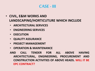 CASE -III
• CIVIL, E&M WORKS AND
LANDSCAPING/HORTICUTURE WHICH INCLUDE
• ARCHITECTURAL SERVICES
• ENGINEERING SERVICES
• EXECUTION
• QUALITY ASSURANCE
• PROJECT MANAGEMENT
• OPERATION & MAINTENANCE
AND CALL TENDER FOR ALL ABOVE HAVING
ARCHITECTURAL, ENGINEERING, PROCUREMENT AND
CONSTRUCTION ACTIVITIES OF ABOVE HEADS. WILL IT BE
EPC CONTRACT?
 