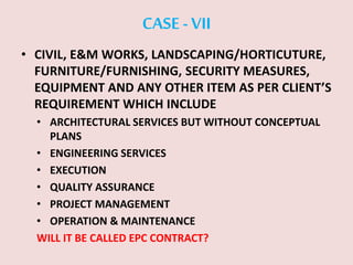 CASE -VII
• CIVIL, E&M WORKS, LANDSCAPING/HORTICUTURE,
FURNITURE/FURNISHING, SECURITY MEASURES,
EQUIPMENT AND ANY OTHER ITEM AS PER CLIENT’S
REQUIREMENT WHICH INCLUDE
• ARCHITECTURAL SERVICES BUT WITHOUT CONCEPTUAL
PLANS
• ENGINEERING SERVICES
• EXECUTION
• QUALITY ASSURANCE
• PROJECT MANAGEMENT
• OPERATION & MAINTENANCE
WILL IT BE CALLED EPC CONTRACT?
 