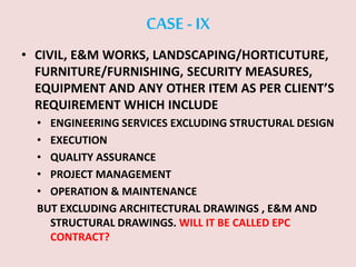 CASE -IX
• CIVIL, E&M WORKS, LANDSCAPING/HORTICUTURE,
FURNITURE/FURNISHING, SECURITY MEASURES,
EQUIPMENT AND ANY OTHER ITEM AS PER CLIENT’S
REQUIREMENT WHICH INCLUDE
• ENGINEERING SERVICES EXCLUDING STRUCTURAL DESIGN
• EXECUTION
• QUALITY ASSURANCE
• PROJECT MANAGEMENT
• OPERATION & MAINTENANCE
BUT EXCLUDING ARCHITECTURAL DRAWINGS , E&M AND
STRUCTURAL DRAWINGS. WILL IT BE CALLED EPC
CONTRACT?
 